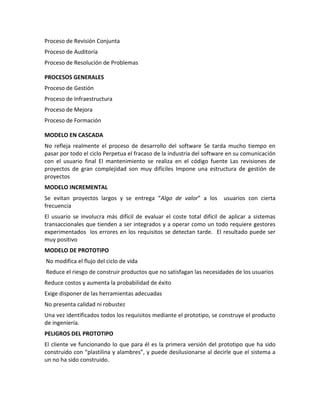 Proceso de Revisión Conjunta
Proceso de Auditoría
Proceso de Resolución de Problemas
PROCESOS GENERALES
Proceso de Gestión
Proceso de Infraestructura
Proceso de Mejora
Proceso de Formación
MODELO EN CASCADA
No refleja realmente el proceso de desarrollo del software Se tarda mucho tiempo en
pasar por todo el ciclo Perpetua el fracaso de la industria del software en su comunicación
con el usuario final El mantenimiento se realiza en el código fuente Las revisiones de
proyectos de gran complejidad son muy difíciles Impone una estructura de gestión de
proyectos
MODELO INCREMENTAL
Se evitan proyectos largos y se entrega “Algo de valor” a los usuarios con cierta
frecuencia
El usuario se involucra más difícil de evaluar el coste total difícil de aplicar a sistemas
transaccionales que tienden a ser integrados y a operar como un todo requiere gestores
experimentados los errores en los requisitos se detectan tarde. El resultado puede ser
muy positivo
MODELO DE PROTOTIPO
No modifica el flujo del ciclo de vida
Reduce el riesgo de construir productos que no satisfagan las necesidades de los usuarios
Reduce costos y aumenta la probabilidad de éxito
Exige disponer de las herramientas adecuadas
No presenta calidad ni robustez
Una vez identificados todos los requisitos mediante el prototipo, se construye el producto
de ingeniería.
PELIGROS DEL PROTOTIPO
El cliente ve funcionando lo que para él es la primera versión del prototipo que ha sido
construido con “plastilina y alambres”, y puede desilusionarse al decirle que el sistema a
un no ha sido construido.
 