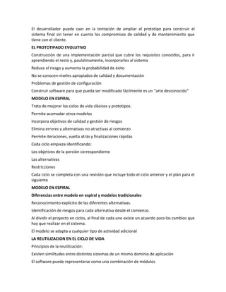 El desarrollador puede caer en la tentación de ampliar el prototipo para construir el
sistema final sin tener en cuenta los compromisos de calidad y de mantenimiento que
tiene con el cliente.
EL PROTOTIPADO EVOLUTIVO
Construcción de una implementación parcial que cubre los requisitos conocidos, para ir
aprendiendo el resto y, paulatinamente, incorporarlos al sistema
Reduce el riesgo y aumenta la probabilidad de éxito
No se conocen niveles apropiados de calidad y documentación
Problemas de gestión de configuración
Construir software para que pueda ser modificado fácilmente es un “arte desconocido”
MODELO EN ESPIRAL
Trata de mejorar los ciclos de vida clásicos y prototipos.
Permite acomodar otros modelos
Incorpora objetivos de calidad y gestión de riesgos
Elimina errores y alternativas no atractivas al comienzo
Permite iteraciones, vuelta atrás y finalizaciones rápidas
Cada ciclo empieza identificando:
Los objetivos de la porción correspondiente
Las alternativas
Restricciones
Cada ciclo se completa con una revisión que incluye todo el ciclo anterior y el plan para el
siguiente
MODELO EN ESPIRAL
Diferencias entre modelo en espiral y modelos tradicionales
Reconocimiento explícito de las diferentes alternativas.
Identificación de riesgos para cada alternativa desde el comienzo.
Al dividir el proyecto en ciclos, al final de cada uno existe un acuerdo para los cambios que
hay que realizar en el sistema.
El modelo se adapta a cualquier tipo de actividad adicional
LA REUTILIZACION EN EL CICLO DE VIDA
Principios de la reutilización:
Existen similitudes entre distintos sistemas de un mismo dominio de aplicación
El software puede representarse como una combinación de módulos
 