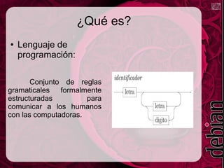 ¿Qué es?
● Lenguaje de
programación:
Conjunto de reglas
gramaticales formalmente
estructuradas para
comunicar a los humanos
con las computadoras.
 