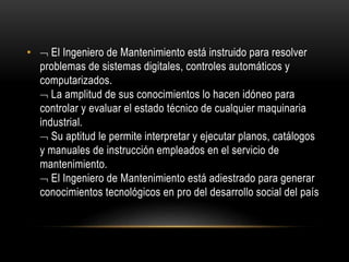 •  El Ingeniero de Mantenimiento está instruido para resolver 
problemas de sistemas digitales, controles automáticos y 
computarizados. 
 La amplitud de sus conocimientos lo hacen idóneo para 
controlar y evaluar el estado técnico de cualquier maquinaria 
industrial. 
 Su aptitud le permite interpretar y ejecutar planos, catálogos 
y manuales de instrucción empleados en el servicio de 
mantenimiento. 
 El Ingeniero de Mantenimiento está adiestrado para generar 
conocimientos tecnológicos en pro del desarrollo social del país 
 