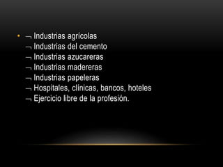 •  Industrias agrícolas 
 Industrias del cemento 
 Industrias azucareras 
 Industrias madereras 
 Industrias papeleras 
 Hospitales, clínicas, bancos, hoteles 
 Ejercicio libre de la profesión. 
