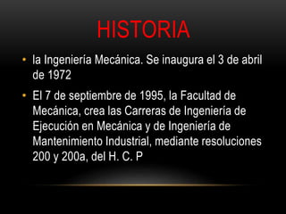 HISTORIA 
• la Ingeniería Mecánica. Se inaugura el 3 de abril 
de 1972 
• El 7 de septiembre de 1995, la Facultad de 
Mecánica, crea las Carreras de Ingeniería de 
Ejecución en Mecánica y de Ingeniería de 
Mantenimiento Industrial, mediante resoluciones 
200 y 200a, del H. C. P 
 