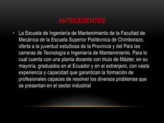 ANTECEDENTES 
• La Escuela de Ingeniería de Mantenimiento de la Facultad de 
Mecánica de la Escuela Superior Politécnica de Chimborazo, 
oferta a la juventud estudiosa de la Provincia y del País las 
carreras de Tecnología e Ingeniería de Mantenimiento. Para lo 
cual cuenta con una planta docente con titulo de Máster, en su 
mayoría, graduados en el Ecuador y en el extranjero, con vasta 
experiencia y capacidad que garantizan la formación de 
profesionales capaces de resolver los diversos problemas que 
se presentan en el sector industrial 
 