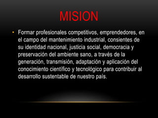 MISION 
• Formar profesionales competitivos, emprendedores, en 
el campo del mantenimiento industrial, consientes de 
su identidad nacional, justicia social, democracia y 
preservación del ambiente sano, a través de la 
generación, transmisión, adaptación y aplicación del 
conocimiento científico y tecnológico para contribuir al 
desarrollo sustentable de nuestro país. 
 