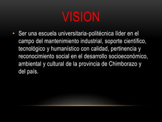 VISION 
• Ser una escuela universitaria-politécnica líder en el 
campo del mantenimiento industrial, soporte científico, 
tecnológico y humanístico con calidad, pertinencia y 
reconocimiento social en el desarrollo socioeconómico, 
ambiental y cultural de la provincia de Chimborazo y 
del país. 
 