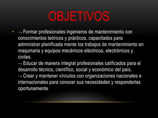 OBJETIVOS 
•  Formar profesionales ingenieros de mantenimiento con 
conocimientos teóricos y prácticos, capacitados para 
administrar planificada mente los trabajos de mantenimiento en 
maquinaria y equipos mecánicos eléctricos, electrónicos y 
civiles. 
 Educar de manera integral profesionales calificados para el 
desarrollo técnico, científico, social y económico del país. 
 Crear y mantener vínculos con organizaciones nacionales e 
internacionales para conocer sus necesidades y responderlas 
oportunamente. 
 
