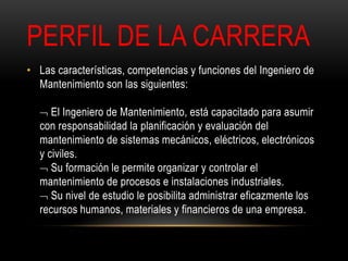 PERFIL DE LA CARRERA 
• Las características, competencias y funciones del Ingeniero de 
Mantenimiento son las siguientes: 
 El Ingeniero de Mantenimiento, está capacitado para asumir 
con responsabilidad la planificación y evaluación del 
mantenimiento de sistemas mecánicos, eléctricos, electrónicos 
y civiles. 
 Su formación le permite organizar y controlar el 
mantenimiento de procesos e instalaciones industriales. 
 Su nivel de estudio le posibilita administrar eficazmente los 
recursos humanos, materiales y financieros de una empresa. 
 