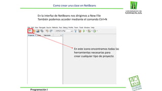Programación I 
Como crear una clase en NetBeans 
En la interfaz de NetBeans nos dirigimos a New File 
También podemos acceder mediante el comando Ctrl+N 
En este icono encontramos todas las 
herramientas necesarias para 
crear cualquier tipo de proyecto 
 