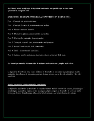 I.- Elabore usted un ejemplo de logaritmo utilizando una partida que usemos en la 
ejecución de cualquier obra 
APLICACIÓN DE LOGARITMOS EN LA CONSTRUCCION DE UNA CASA 
Paso 1. Conseguir un terreno adecuado 
Paso 2. Conseguir licencia de la construcción de la obra 
Paso 3. Realizar el estudio de suelo 
Paso 4. Diseñar los planos correspondientes de la obra 
Paso 5. Comprar los materiales de construcción. 
Paso 6. Conseguir personal para la construcción del proyecto 
Paso 7. Realizar la excavación de la cimentación 
Paso 8. Iniciar la construcción de la casa. 
Paso 9. Culminar con los acabados o decorados externos e internos de la casa. 
II.- Investigue modelos de desarrollo de software existentes con e jemplos aplicativos. 
La ingeniería de software tiene varios modelos de desarrollo en los cuales se puede apoyar para la 
realización de software, de los cuales podemos destacar a éstos por ser los más utilizados y los más 
completos: 
Modelo en cascada o Clásico (modelo tradicional) 
En Ingeniería de software el desarrollo en cascada, también llamado modelo en cascada, es el enfoque 
metodológico que ordena rigurosamente las etapas del proceso para el desarrollo de software, de tal 
forma que el inicio de cada etapa debe esperar a la finalización de la inmediatamente anterior. 
 