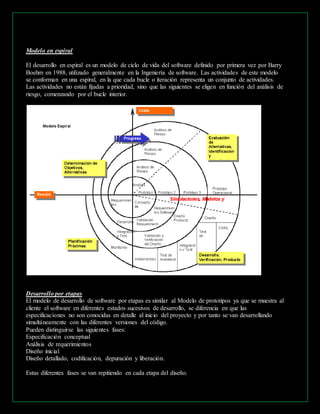 Modelo en espiral 
El desarrollo en espiral es un modelo de ciclo de vida del software definido por primera vez por Barry 
Boehm en 1988, utilizado generalmente en la Ingeniería de software. Las actividades de este modelo 
se conforman en una espiral, en la que cada bucle o iteración representa un conjunto de actividades. 
Las actividades no están fijadas a prioridad, sino que las siguientes se eligen en función del análisis de 
riesgo, comenzando por el bucle interior. 
Desarrollo por etapas 
El modelo de desarrollo de software por etapas es similar al Modelo de prototipos ya que se muestra al 
cliente el software en diferentes estados sucesivos de desarrollo, se diferencia en que las 
especificaciones no son conocidas en detalle al inicio del proyecto y por tanto se van desarrollando 
simultáneamente con las diferentes versiones del código. 
Pueden distinguirse las siguientes fases: 
Especificación conceptual 
Análisis de requerimientos 
Diseño inicial 
Diseño detallado, codificación, depuración y liberación. 
Estas diferentes fases se van repitiendo en cada etapa del diseño. 
 