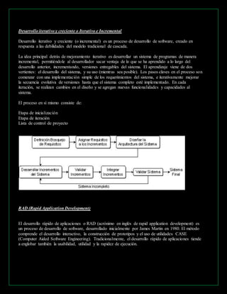 Desarrollo iterativo y creciente o Iterativo e Incremental 
Desarrollo iterativo y creciente (o incremental) es un proceso de desarrollo de software, creado en 
respuesta a las debilidades del modelo tradicional de cascada. 
La idea principal detrás de mejoramiento iterativo es desarrollar un sistema de programas de manera 
incremental, permitiéndole al desarrollador sacar ventaja de lo que se ha aprendido a lo largo del 
desarrollo anterior, incrementando, versiones entregables del sistema. El aprendizaje viene de dos 
vertientes: el desarrollo del sistema, y su uso (mientras sea posible). Los pasos claves en el proceso son 
comenzar con una implementación simple de los requerimientos del sistema, e iterativamente mejorar 
la secuencia evolutiva de versiones hasta que el sistema completo esté implementado. En cada 
iteración, se realizan cambios en el diseño y se agregan nuevas funcionalidades y capacidades al 
sistema. 
El proceso en sí mismo consiste de: 
Etapa de inicialización 
Etapa de iteración 
Lista de control de proyecto 
RAD (Rapid Application Development) 
El desarrollo rápido de aplicaciones o RAD (acrónimo en inglés de rapid application development) es 
un proceso de desarrollo de software, desarrollado inicialmente por James Martin en 1980. El método 
comprende el desarrollo interactivo, la construcción de prototipos y el uso de utilidades CASE 
(Computer Aided Software Engineering). Tradicionalmente, el desarrollo rápido de aplicaciones tiende 
a englobar también la usabilidad, utilidad y la rapidez de ejecución. 
 