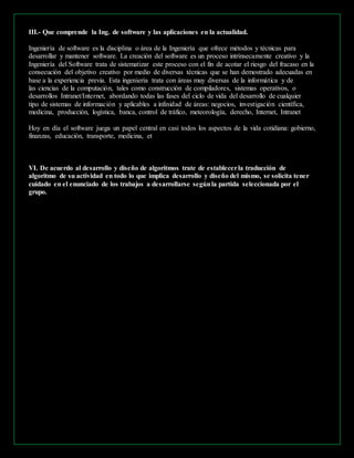 III.- Que comprende la Ing. de software y las aplicaciones en la actualidad. 
Ingeniería de software es la disciplina o área de la Ingeniería que ofrece métodos y técnicas para 
desarrollar y mantener software. La creación del software es un proceso intrínsecamente creativo y la 
Ingeniería del Software trata de sistematizar este proceso con el fin de acotar el riesgo del fracaso en la 
consecución del objetivo creativo por medio de diversas técnicas que se han demostrado adecuadas en 
base a la experiencia previa. Esta ingeniería trata con áreas muy diversas de la informática y de 
las ciencias de la computación, tales como construcción de compiladores, sistemas operativos, o 
desarrollos Intranet/Internet, abordando todas las fases del ciclo de vida del desarrollo de cualquier 
tipo de sistemas de información y aplicables a infinidad de áreas: negocios, investigación científica, 
medicina, producción, logística, banca, control de tráfico, meteorología, derecho, Internet, Intranet 
Hoy en día el software juega un papel central en casi todos los aspectos de la vida cotidiana: gobierno, 
finanzas, educación, transporte, medicina, et 
VI. De acuerdo al desarrollo y diseño de algoritmos trate de establecer la traducción de 
algoritmo de su actividad en todo lo que implica desarrollo y diseño del mismo, se solicita tener 
cuidado en el enunciado de los trabajos a desarrollarse según la partida seleccionada por el 
grupo. 
