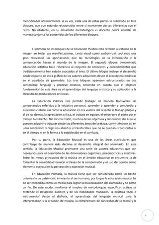 4
mencionados anteriormente. A su vez, cada una de estas partes se subdivide en tres
bloques, que aun estando relacionados entre sí mantienen ciertas diferencias con el
resto. No obstante, en su desarrollo metodológico el docente podrá abordar de
manera conjunta los contenidos de los diferentes bloques.
El primero de los bloques de la Educación Plástica está referido al estudio de la
imagen en todas sus manifestaciones, tanto visual como audiovisual, cobrando una
gran relevancia las aportaciones que las tecnologías de la información y la
comunicación hacen al mundo de la imagen. El segundo bloque denominado
educación artística hace referencia al conjunto de conceptos y procedimientos que
tradicionalmente han estado asociados al área. El último bloque incluye el desarrollo
desde el punto de vista gráfico de los saberes adquiridos desde el área de matemáticas
en el apartado de geometría. Los tres bloques aparecen estructurados en dos
contenidos: lenguaje y proceso creativo, teniendo en cuenta que el objetivo
fundamental de esta área es el aprendizaje del lenguaje artístico y su aplicación a la
creación de producciones artísticas.
La Educación Plástica nos permite trabajar de manera transversal las
competencias referidas a la iniciativa personal, aprender a aprender y conciencia y
expresión cultural así como la educación en los valores del respeto al trabajo propio y
al de los demás, la apreciación crítica, el trabajo en equipo, el esfuerzo y el gusto por el
trabajo bien hecho. Del mismo modo, muchos de los objetivos y contenidos del área se
pueden adquirir y trabajar desde las diferentes áreas de la etapa, convirtiéndose así en
unos contenidos y objetivos abiertos y transferibles que no se quedan circunscritos ni
en el tiempo ni en la forma a lo establecido en el currículo.
Por su parte, la Educación Musical es una de las áreas curriculares que
contribuye de manera más decisiva al desarrollo integral del alumnado. En este
sentido, la Educación Musical promueve una serie de valores educativos que son
necesarios para el desarrollo de las dimensiones cognitivas, psicomotrices y afectivas.
Entre las metas principales de la música en el ámbito educativo se encuentra la de
fomentar la sensibilidad musical a través de la comprensión y el uso del sonido como
elemento esencial en la percepción y expresión musical.
En Educación Primaria, la música tiene que ser considerada como un hecho
universal y un patrimonio inherente al ser humano, por lo que la educación musical ha
de ser entendida como un medio para lograr la musicalización del alumnado y no como
un fin. De este modo, mediante el empleo de metodologías específicas activas se
pretende el desarrollo auditivo y de las habilidades musicales, la práctica vocal e
instrumental desde el disfrute, el aprendizaje del lenguaje musical para la
interpretación y la creación de música, la comprensión de conceptos de la teoría y la
 