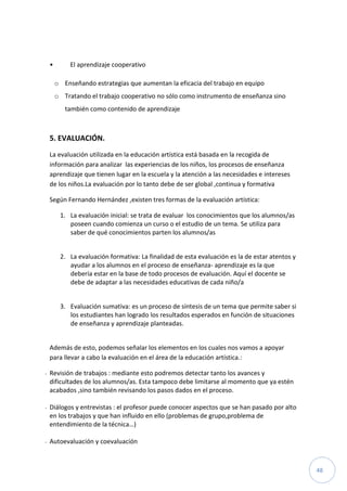 48
• El aprendizaje cooperativo
o Enseñando estrategias que aumentan la eficacia del trabajo en equipo
o Tratando el trabajo cooperativo no sólo como instrumento de enseñanza sino
también como contenido de aprendizaje
5. EVALUACIÓN.
La evaluación utilizada en la educación artística está basada en la recogida de
información para analizar las experiencias de los niños, los procesos de enseñanza
aprendizaje que tienen lugar en la escuela y la atención a las necesidades e intereses
de los niños.La evaluación por lo tanto debe de ser global ,continua y formativa
Según Fernando Hernández ,existen tres formas de la evaluación artística:
1. La evaluación inicial: se trata de evaluar los conocimientos que los alumnos/as
poseen cuando comienza un curso o el estudio de un tema. Se utiliza para
saber de qué conocimientos parten los alumnos/as
2. La evaluación formativa: La finalidad de esta evaluación es la de estar atentos y
ayudar a los alumnos en el proceso de enseñanza- aprendizaje es la que
debería estar en la base de todo procesos de evaluación. Aquí el docente se
debe de adaptar a las necesidades educativas de cada niño/a
3. Evaluación sumativa: es un proceso de síntesis de un tema que permite saber si
los estudiantes han logrado los resultados esperados en función de situaciones
de enseñanza y aprendizaje planteadas.
Además de esto, podemos señalar los elementos en los cuales nos vamos a apoyar
para llevar a cabo la evaluación en el área de la educación artística.:
- Revisión de trabajos : mediante esto podremos detectar tanto los avances y
dificultades de los alumnos/as. Esta tampoco debe limitarse al momento que ya estén
acabados ,sino también revisando los pasos dados en el proceso.
- Diálogos y entrevistas : el profesor puede conocer aspectos que se han pasado por alto
en los trabajos y que han influido en ello (problemas de grupo,problema de
entendimiento de la técnica…)
- Autoevaluación y coevaluación
 