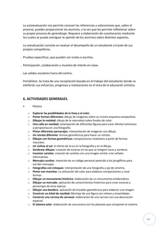 49
La autoevaluación nos permite conocer las referencias y valoraciones que, sobre el
proceso, pueden proporcionar los alumnos, a la vez que les permite reflexionar sobre
su propio proceso de aprendizaje. Requiere a elaboración de cuestionarios mediante
los cuales se pueda averiguar la opinión de los alumnos sobre distintos aspectos.
La coevaluación consiste en evaluar el desempeño de un estudiante a través de sus
propios compañeros.
- Pruebas especificas ,que pueden ser orales o escritas.
- Participación ,colaboración y muestra de interés en clase.
- Las salidas escolares fuera del centro .
- Portafolios. Se trata de una recopilación basada en el trabajo del estudiante donde se
exhibirán sus esfuerzos, progresos y realizaciones en el área de la educación artística.
6. ACTIVIDADES GENERALES.
• Plástica
o Explorar las posibilidades de la línea y el color.
o Pintar formas diferentes: dibujo de imágenes sobre un mismo esquema compositivo.
o Dibujar la realidad: dibujo de la naturaleza sobre fondos de color.
o Una calle en navidad: estampación de diferentes figuras para crear efectos luminosos
y perspectiva en una fotografía.
o Pintar diferentes personajes: interpretación de imágenes con dibujo.
o Un retrato diferente: formas geométricas para hacer un retrato.
o Dibujar con formas geométricas: composiciones modulares a partir de formas
naturales.
o Un ciclista al sol: el efecto de la luz en la fotografía y en el dibujo.
o Sombrear dibujos: creación de escenas en las que se integren luces y sombras.
o Inventar carteles: creación de carteles con una imagen similar a las señales
informativas.
o Mensajes ocultos: invención de un código personal parecido a los jeroglíficos para
escribir mensajes.
o Fotografías con retoques: interpretación de una fotografía y eje de simetría.
o Pintar con manchas: La utilización del color para elaborar composiciones y crear
formas.
o Dibujar un monumento histórico: elaboración de un monumento emblemático.
o Dibujar un mercado: aplicación de conocimientos históricos para crear escenas y
personajes de otras épocas.
o Dibujar una bandera: aplicación de trazados geométricos para elaborar una imagen.
o Construir un árbol de navidad: Montaje de una figura con relieve y ensamblajes.
o Construir una carroza de carnaval: elaboración de una carroza con una decoración
especial.
o El sistema solar: elaboración de una escena con los planetas que componen el sistema
 