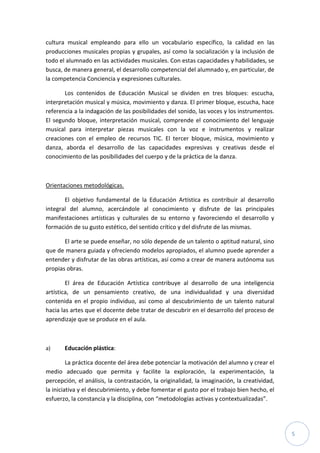 5
cultura musical empleando para ello un vocabulario específico, la calidad en las
producciones musicales propias y grupales, así como la socialización y la inclusión de
todo el alumnado en las actividades musicales. Con estas capacidades y habilidades, se
busca, de manera general, el desarrollo competencial del alumnado y, en particular, de
la competencia Conciencia y expresiones culturales.
Los contenidos de Educación Musical se dividen en tres bloques: escucha,
interpretación musical y música, movimiento y danza. El primer bloque, escucha, hace
referencia a la indagación de las posibilidades del sonido, las voces y los instrumentos.
El segundo bloque, interpretación musical, comprende el conocimiento del lenguaje
musical para interpretar piezas musicales con la voz e instrumentos y realizar
creaciones con el empleo de recursos TIC. El tercer bloque, música, movimiento y
danza, aborda el desarrollo de las capacidades expresivas y creativas desde el
conocimiento de las posibilidades del cuerpo y de la práctica de la danza.
Orientaciones metodológicas.
El objetivo fundamental de la Educación Artística es contribuir al desarrollo
integral del alumno, acercándole al conocimiento y disfrute de las principales
manifestaciones artísticas y culturales de su entorno y favoreciendo el desarrollo y
formación de su gusto estético, del sentido crítico y del disfrute de las mismas.
El arte se puede enseñar, no sólo depende de un talento o aptitud natural, sino
que de manera guiada y ofreciendo modelos apropiados, el alumno puede aprender a
entender y disfrutar de las obras artísticas, así como a crear de manera autónoma sus
propias obras.
El área de Educación Artística contribuye al desarrollo de una inteligencia
artística, de un pensamiento creativo, de una individualidad y una diversidad
contenida en el propio individuo, así como al descubrimiento de un talento natural
hacia las artes que el docente debe tratar de descubrir en el desarrollo del proceso de
aprendizaje que se produce en el aula.
a) Educación plástica:
La práctica docente del área debe potenciar la motivación del alumno y crear el
medio adecuado que permita y facilite la exploración, la experimentación, la
percepción, el análisis, la contrastación, la originalidad, la imaginación, la creatividad,
la iniciativa y el descubrimiento, y debe fomentar el gusto por el trabajo bien hecho, el
esfuerzo, la constancia y la disciplina, con “metodologías activas y contextualizadas”.
 