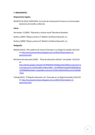 52
7. BIBLIOGRAFÍA.
Disposiciones legales.
DECRETO 54-2014/ 10/07/2014 .Currículo de la Educación Primaria en la Comunidad
Autónoma de Castilla-La Mancha
Libros.
Hernández ,F.(2003). ”Educación y cultura visual”.Barcelona.Octaedro.
Nuñez,L.(2007).”Dibujo y pintura 2”.Madrid. Santillana Educación ,S.L
Nuñez,L.(2009).”Dibujo y pintura 6”.Madrid. Santillana Educación ,S.L
Webgrafía.
Malaika.(2012). “Mi cuaderno de música”[mensaje en un blog].Consultado 14/11/14
en http://musicaenmisclases.blogspot.com.es/2012/10/actividad-n-6-
polirritmia.html
Ministerio de educación.(1992). “Área de educación artística” consultado 13/11/14
en
http://books.google.es/books?id=RPRloNdLTEAC&pg=PA137&dq=evaluacion+e
n+la+educacion+artisticca&hl=es&sa=X&ei=_KxmVMGwFaTgywPSioKgDw&ved
=0CDMQ6AEwAw#v=snippet&q=evaluacion%20en%20la%20educacion%20a&f
=false
Tiching.(2013). “El blog de educación y tic.”[mensaje en un blog].Consultado 13/11/14
en http://musicaenmisclases.blogspot.com.es/2012/10/actividad-n-6-
polirritmia.html
 