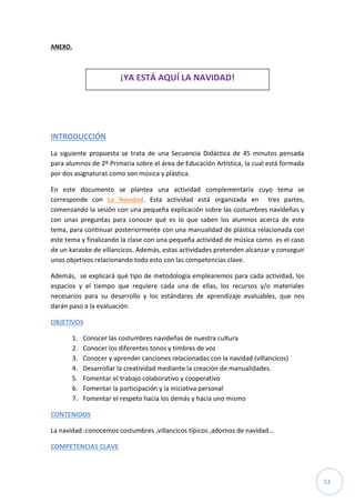 53
ANEXO.
INTRODUCCIÓN
La siguiente propuesta se trata de una Secuencia Didáctica de 45 minutos pensada
para alumnos de 2º Primaria sobre el área de Educación Artística, la cual está formada
por dos asignaturas como son música y plástica.
En este documento se plantea una actividad complementaria cuyo tema se
corresponde con La Navidad. Esta actividad está organizada en tres partes,
comenzando la sesión con una pequeña explicación sobre las costumbres navideñas y
con unas preguntas para conocer qué es lo que saben los alumnos acerca de este
tema, para continuar posteriormente con una manualidad de plástica relacionada con
este tema y finalizando la clase con una pequeña actividad de música como es el caso
de un karaoke de villancicos. Además, estas actividades pretenden alcanzar y conseguir
unos objetivos relacionando todo esto con las competencias clave.
Además, se explicará qué tipo de metodología emplearemos para cada actividad, los
espacios y el tiempo que requiere cada una de ellas, los recursos y/o materiales
necesarios para su desarrollo y los estándares de aprendizaje evaluables, que nos
darán paso a la evaluación.
OBJETIVOS
1. Conocer las costumbres navideñas de nuestra cultura
2. Conocer los diferentes tonos y timbres de voz
3. Conocer y aprender canciones relacionadas con la navidad (villancicos)
4. Desarrollar la creatividad mediante la creación de manualidades.
5. Fomentar el trabajo colaborativo y cooperativo
6. Fomentar la participación y la iniciativa personal
7. Fomentar el respeto hacia los demás y hacia uno mismo
CONTENIDOS
La navidad :conocemos costumbres ,villancicos típicos ,adornos de navidad…
COMPETENCIAS CLAVE
¡YA ESTÁ AQUÍ LA NAVIDAD!
 
