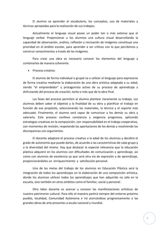 7
El alumno va aprender el vocabulario, los conceptos, uso de materiales y
técnicas apropiadas para la realización de sus trabajos.
Actualmente el lenguaje visual posee un poder tan o más extenso que el
lenguaje verbal. Proporcionar a los alumnos una cultura visual desarrollando la
capacidad de observación, análisis, reflexión y recreación de imágenes constituye una
prioridad en el ámbito escolar, para aprender a ser críticos con lo que percibimos y
construir conocimientos a través de las imágenes.
Para crear una obra es necesario conocer los elementos del lenguaje y
combinarlos de manera coherente.
 Proceso creativo.
El alumno de forma individual o grupal va a utilizar el lenguaje para expresarse
de forma creativa mediante la elaboración de una obra artística adaptada a su edad,
siendo “el emprendedor” y protagonista activo de su proceso de aprendizaje y
disfrutando del proceso de creación, tanto o más que de la obra final.
Las fases del proceso permiten al alumno plantear claramente su trabajo. Los
alumnos deben saber el objetivo y la finalidad de su obra y planificar el trabajo en
función de ese propósito, seleccionando los materiales, la técnica y el soporte más
adecuado. Finalmente, el alumno será capaz de comunicar a los demás su obra y
valorarla. Este proceso conlleva constancia y exigencia progresiva, aplicando
estrategias creativas en la composición, con responsabilidad en el trabajo cooperativo,
con momentos de revisión, respetando las aportaciones de los demás y resolviendo las
discrepancias con argumentos.
El docente adaptará el proceso creativo a la edad de los alumnos y decidirá el
grado de autonomía que puede darles, de acuerdo a las características de cada grupo y
a la diversidad del mismo. Hay que destacar la especial relevancia que la educación
plástica adquiere en los alumnos con dificultades de comunicación y aprendizaje, así
como con alumnos de excelencia ya que será otra vía de expresión y de aprendizaje,
proporcionándoles un enriquecimiento y satisfacción personal.
Una de las metas del trabajo de los alumnos en Educación Plástica será la
integración de todos los aprendizajes en la elaboración de una composición artística,
donde los alumnos utilicen todos los aprendizajes que han adquirido no sólo en la
escuela, sino también en otros ámbitos como el familiar, social y personal .
Otra labor docente es acercar y conocer las manifestaciones artísticas de
nuestro patrimonio cultural. Para ello el maestro partirá siempre del entorno próximo
pueblo, localidad, Comunidad Autónoma e irá acercándose progresivamente a las
grandes obras de arte presentes a escala nacional y mundial.
 