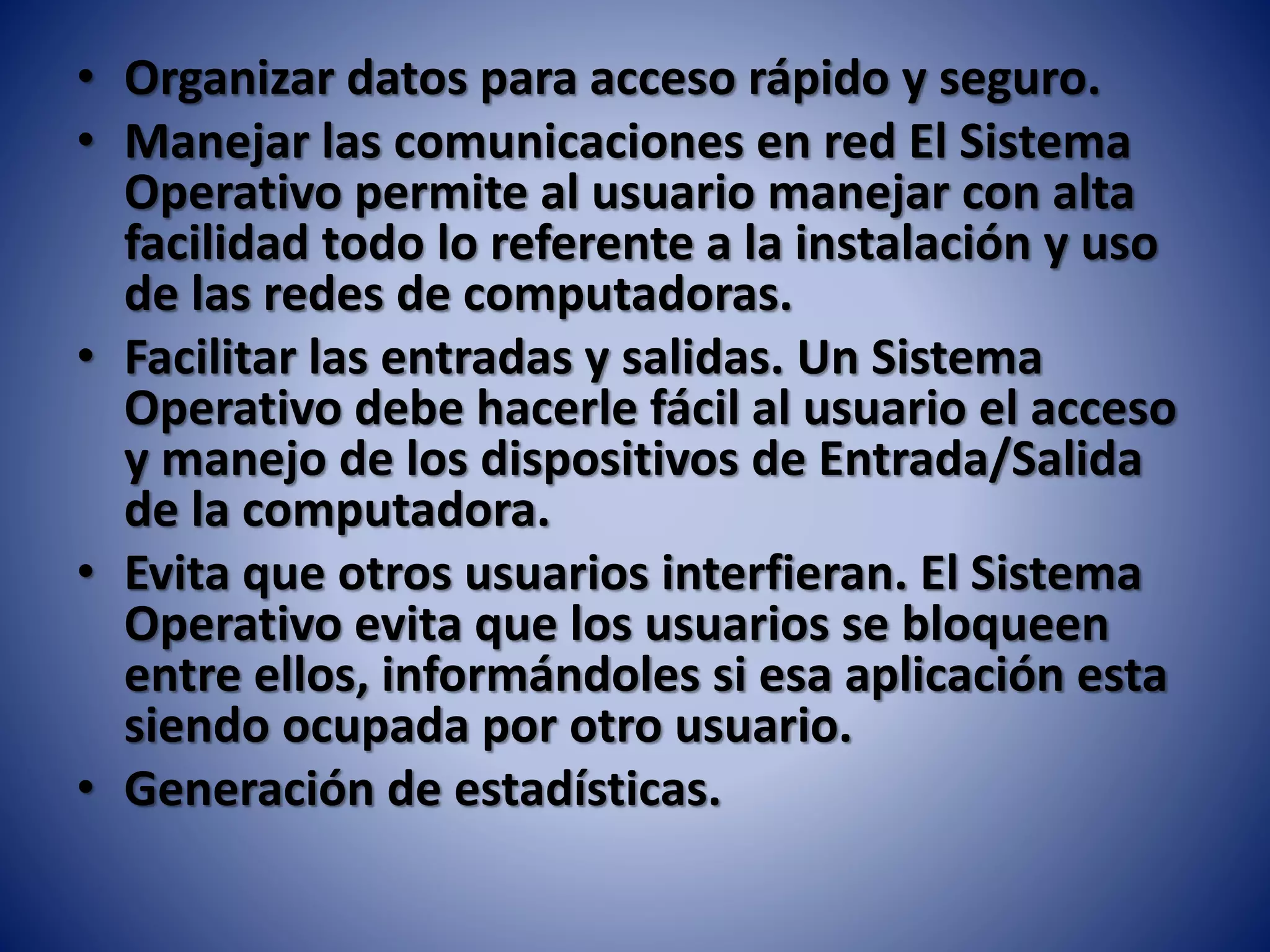 • Organizar datos para acceso rápido y seguro.
• Manejar las comunicaciones en red El Sistema
Operativo permite al usuario manejar con alta
facilidad todo lo referente a la instalación y uso
de las redes de computadoras.
• Facilitar las entradas y salidas. Un Sistema
Operativo debe hacerle fácil al usuario el acceso
y manejo de los dispositivos de Entrada/Salida
de la computadora.
• Evita que otros usuarios interfieran. El Sistema
Operativo evita que los usuarios se bloqueen
entre ellos, informándoles si esa aplicación esta
siendo ocupada por otro usuario.
• Generación de estadísticas.
 