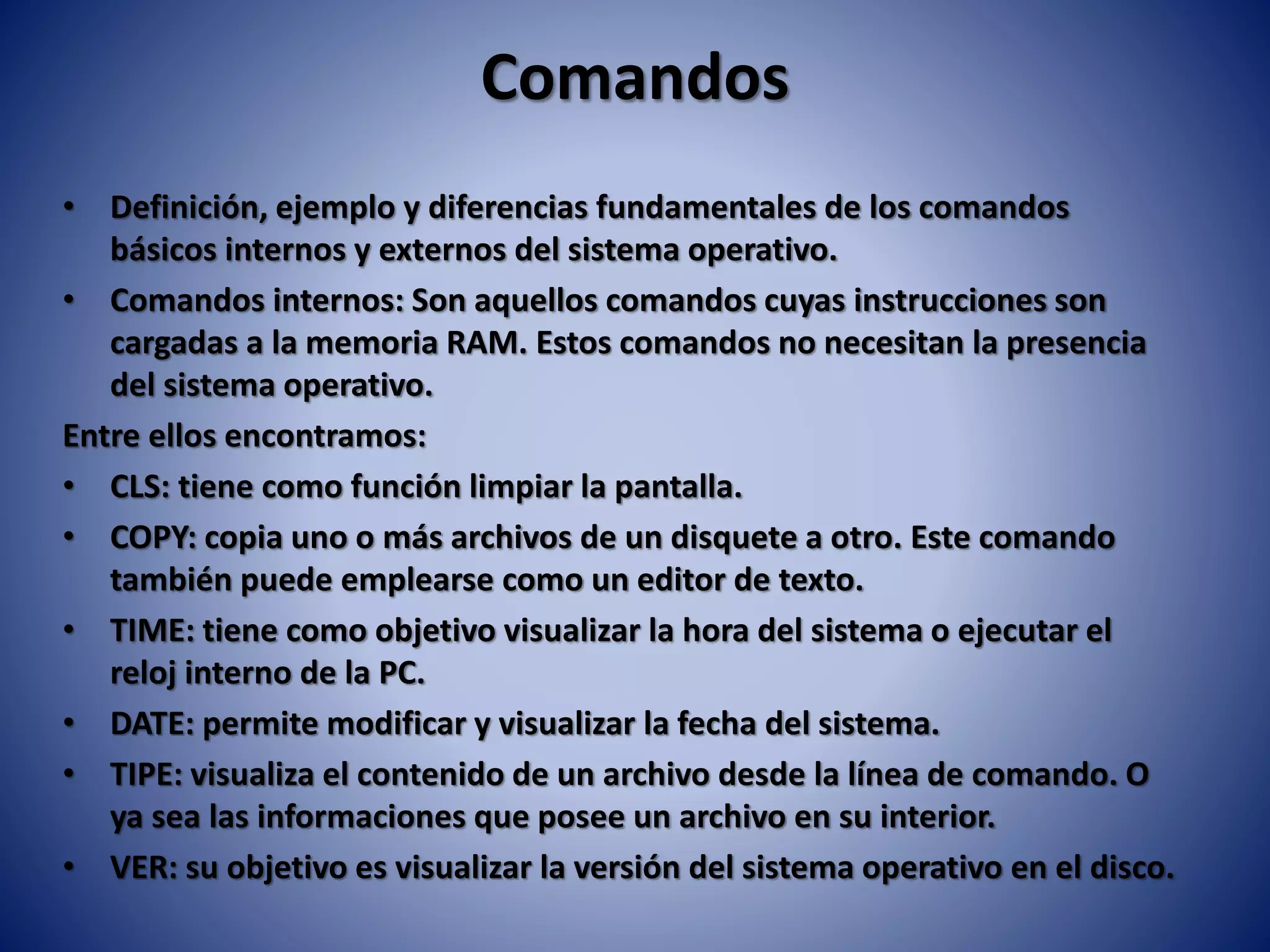 Comandos
• Definición, ejemplo y diferencias fundamentales de los comandos
básicos internos y externos del sistema operativo.
• Comandos internos: Son aquellos comandos cuyas instrucciones son
cargadas a la memoria RAM. Estos comandos no necesitan la presencia
del sistema operativo.
Entre ellos encontramos:
• CLS: tiene como función limpiar la pantalla.
• COPY: copia uno o más archivos de un disquete a otro. Este comando
también puede emplearse como un editor de texto.
• TIME: tiene como objetivo visualizar la hora del sistema o ejecutar el
reloj interno de la PC.
• DATE: permite modificar y visualizar la fecha del sistema.
• TIPE: visualiza el contenido de un archivo desde la línea de comando. O
ya sea las informaciones que posee un archivo en su interior.
• VER: su objetivo es visualizar la versión del sistema operativo en el disco.
 