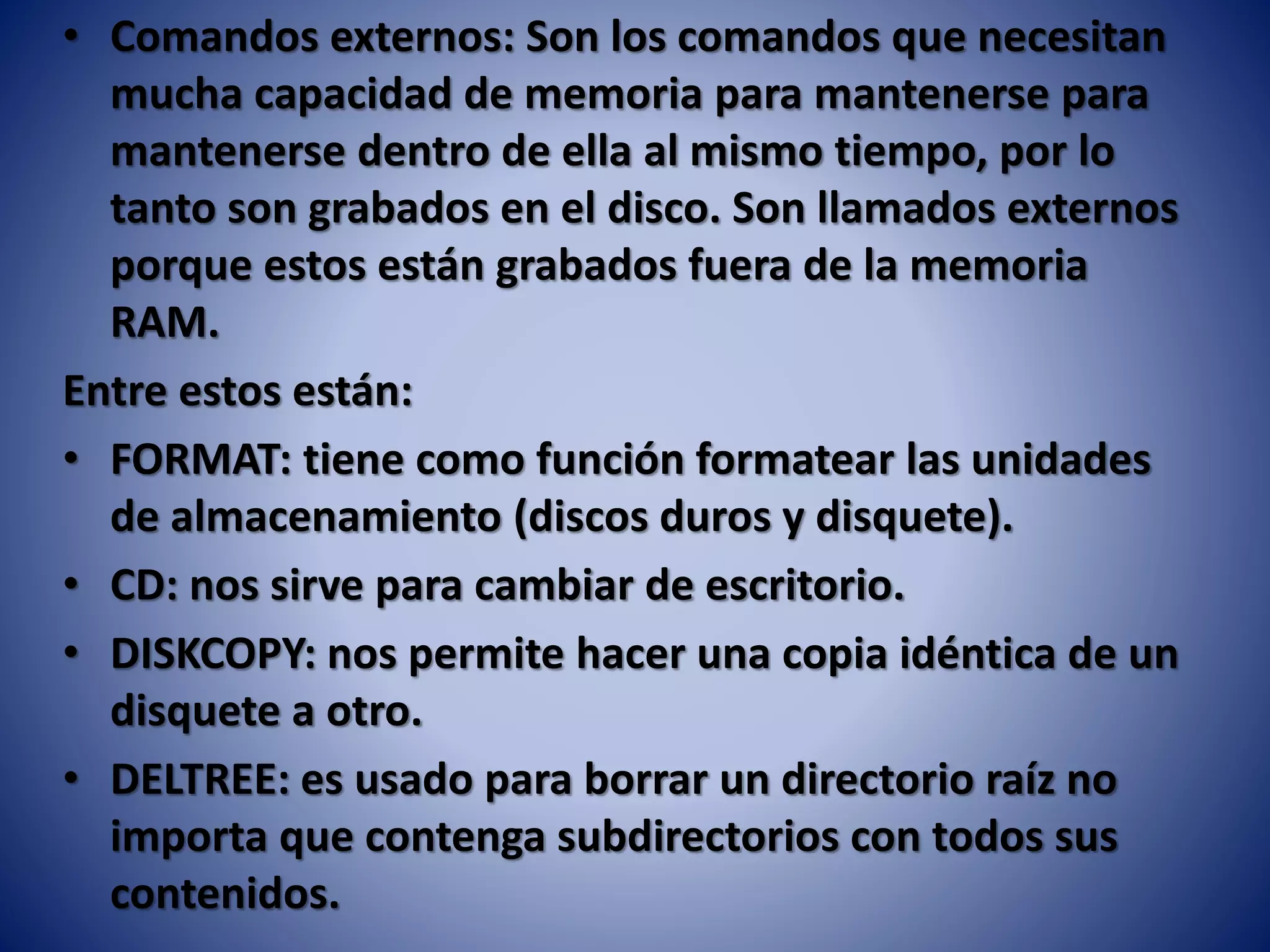 • Comandos externos: Son los comandos que necesitan
mucha capacidad de memoria para mantenerse para
mantenerse dentro de ella al mismo tiempo, por lo
tanto son grabados en el disco. Son llamados externos
porque estos están grabados fuera de la memoria
RAM.
Entre estos están:
• FORMAT: tiene como función formatear las unidades
de almacenamiento (discos duros y disquete).
• CD: nos sirve para cambiar de escritorio.
• DISKCOPY: nos permite hacer una copia idéntica de un
disquete a otro.
• DELTREE: es usado para borrar un directorio raíz no
importa que contenga subdirectorios con todos sus
contenidos.
 