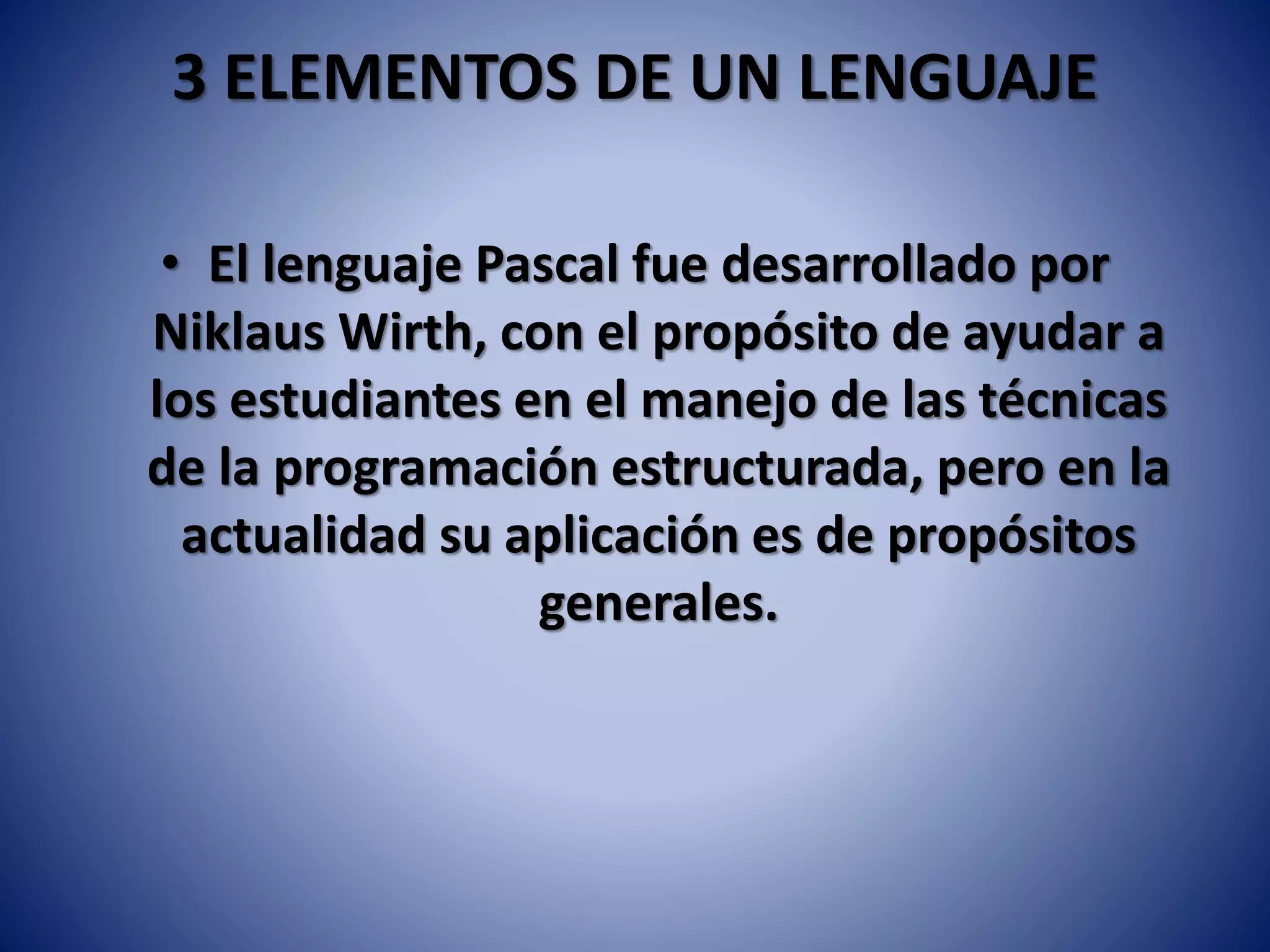 3 ELEMENTOS DE UN LENGUAJE
• El lenguaje Pascal fue desarrollado por
Niklaus Wirth, con el propósito de ayudar a
los estudiantes en el manejo de las técnicas
de la programación estructurada, pero en la
actualidad su aplicación es de propósitos
generales.
 