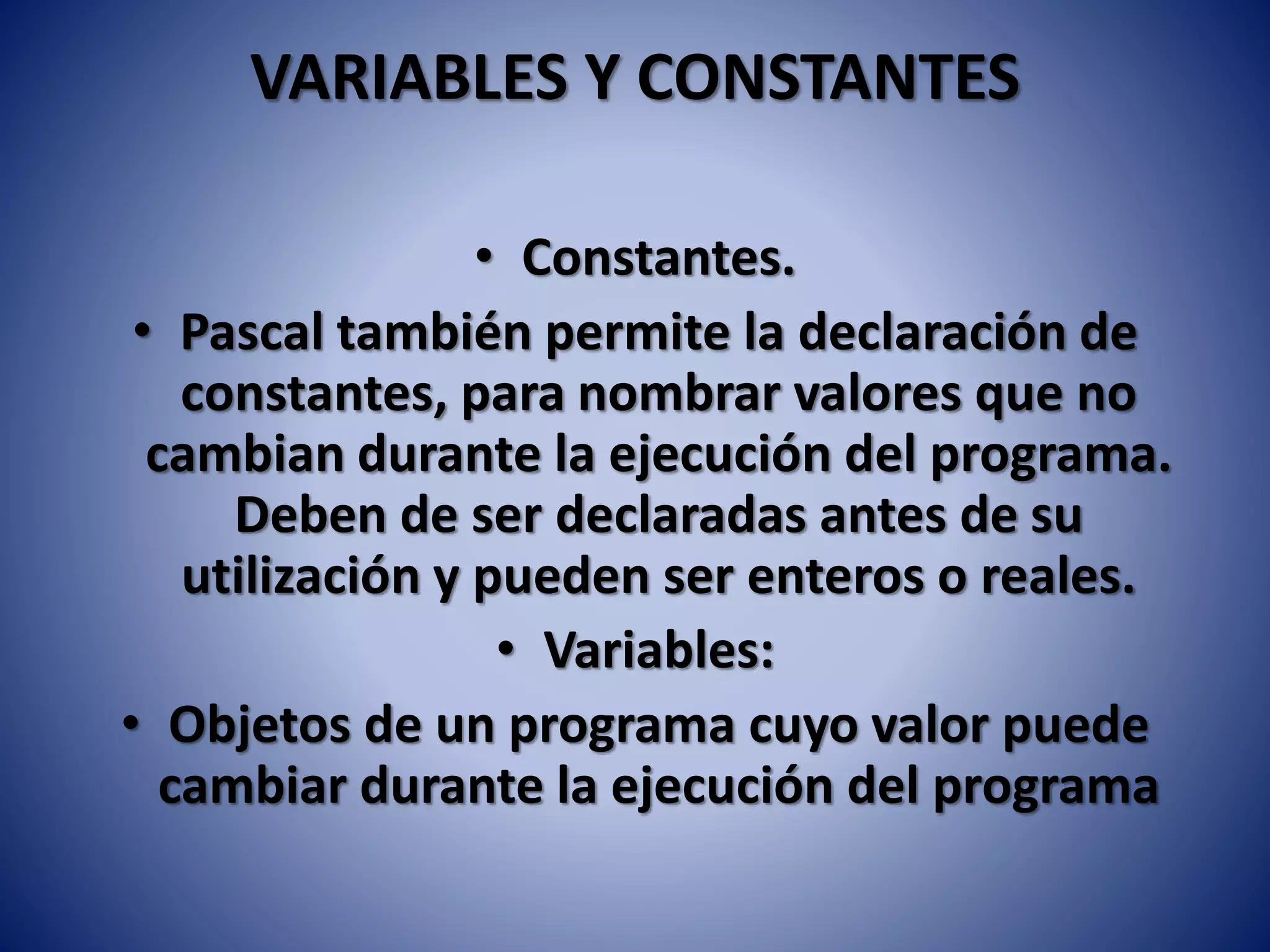 VARIABLES Y CONSTANTES
• Constantes.
• Pascal también permite la declaración de
constantes, para nombrar valores que no
cambian durante la ejecución del programa.
Deben de ser declaradas antes de su
utilización y pueden ser enteros o reales.
• Variables:
• Objetos de un programa cuyo valor puede
cambiar durante la ejecución del programa
 