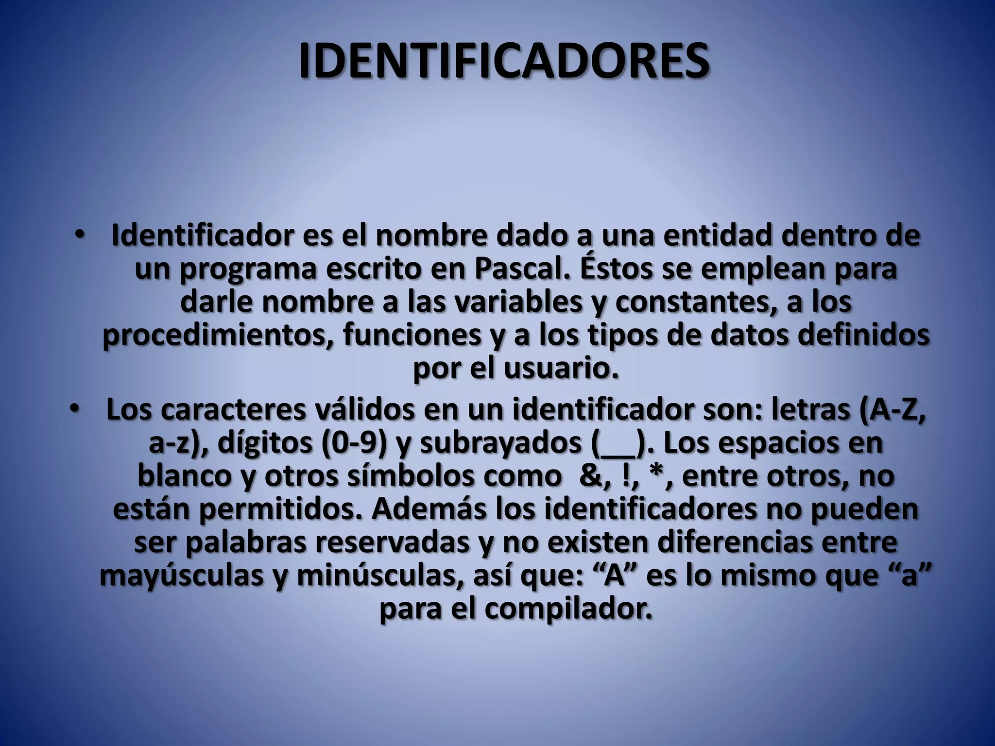IDENTIFICADORES
• Identificador es el nombre dado a una entidad dentro de
un programa escrito en Pascal. Éstos se emplean para
darle nombre a las variables y constantes, a los
procedimientos, funciones y a los tipos de datos definidos
por el usuario.
• Los caracteres válidos en un identificador son: letras (A-Z,
a-z), dígitos (0-9) y subrayados (__). Los espacios en
blanco y otros símbolos como &, !, *, entre otros, no
están permitidos. Además los identificadores no pueden
ser palabras reservadas y no existen diferencias entre
mayúsculas y minúsculas, así que: “A” es lo mismo que “a”
para el compilador.
 
