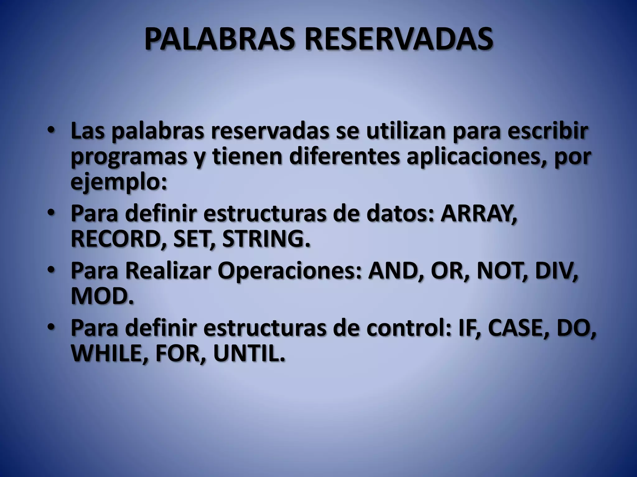 PALABRAS RESERVADAS
• Las palabras reservadas se utilizan para escribir
programas y tienen diferentes aplicaciones, por
ejemplo:
• Para definir estructuras de datos: ARRAY,
RECORD, SET, STRING.
• Para Realizar Operaciones: AND, OR, NOT, DIV,
MOD.
• Para definir estructuras de control: IF, CASE, DO,
WHILE, FOR, UNTIL.
 