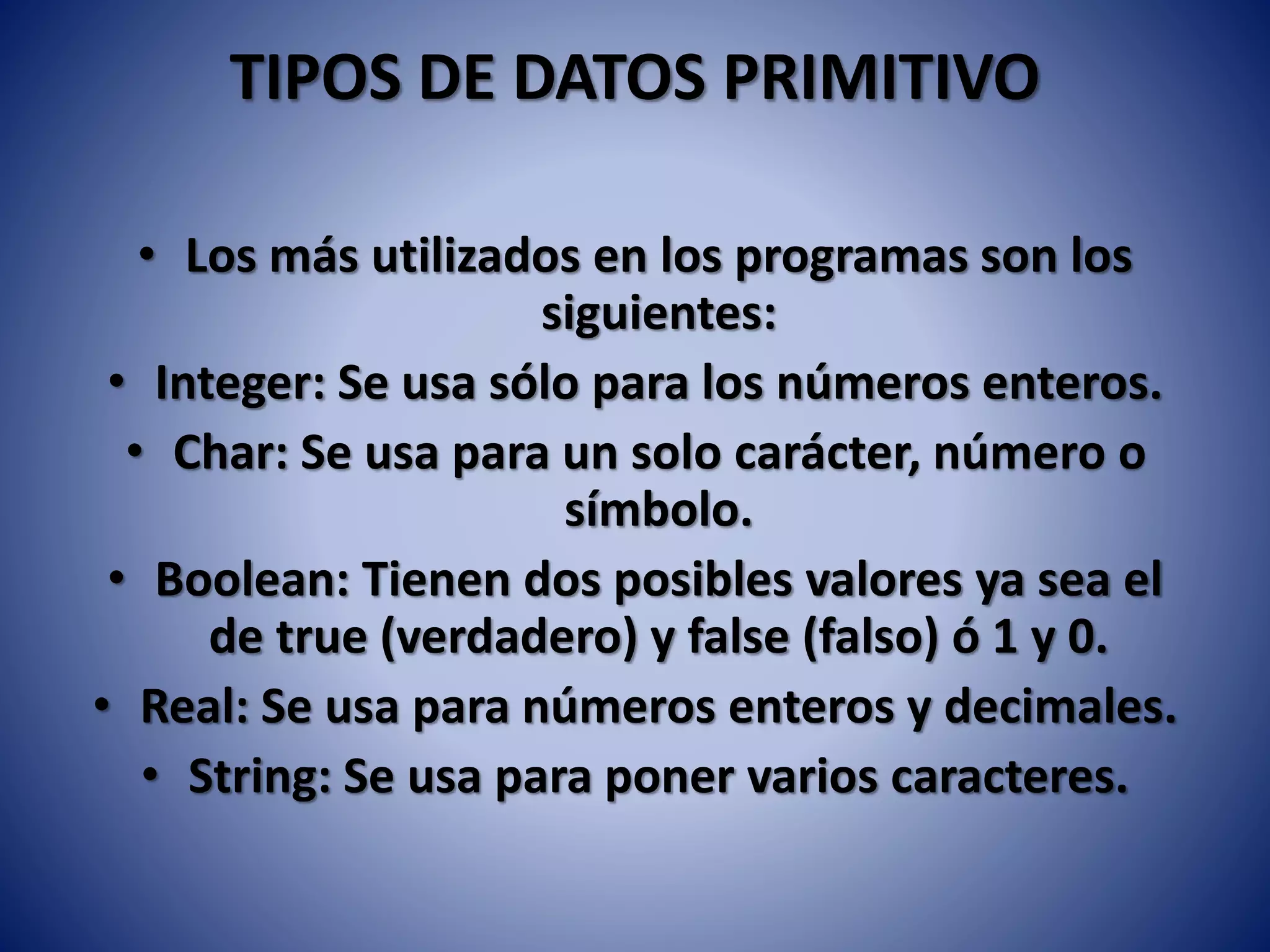 TIPOS DE DATOS PRIMITIVO
• Los más utilizados en los programas son los
siguientes:
• Integer: Se usa sólo para los números enteros.
• Char: Se usa para un solo carácter, número o
símbolo.
• Boolean: Tienen dos posibles valores ya sea el
de true (verdadero) y false (falso) ó 1 y 0.
• Real: Se usa para números enteros y decimales.
• String: Se usa para poner varios caracteres.
 