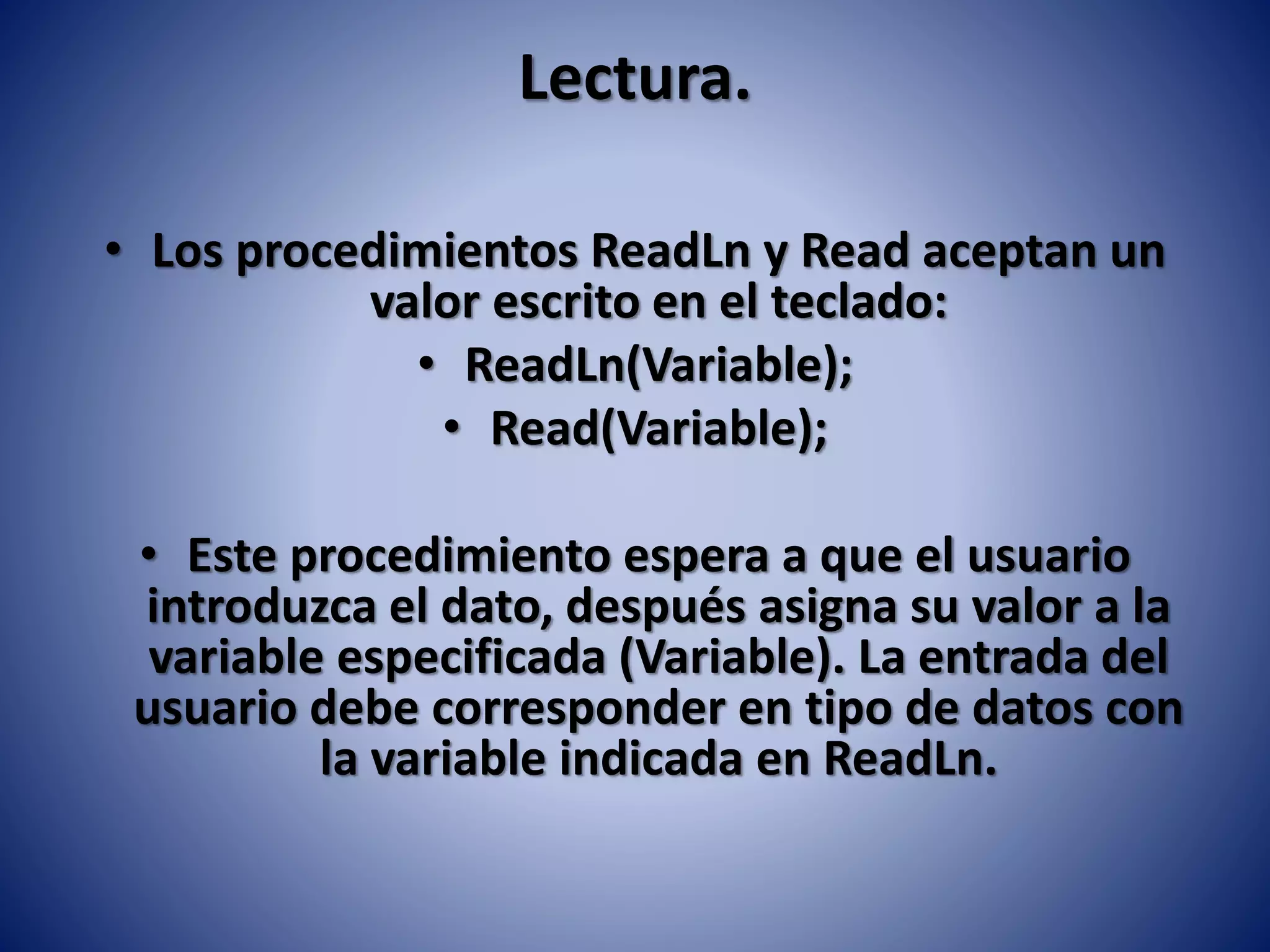 Lectura.
• Los procedimientos ReadLn y Read aceptan un
valor escrito en el teclado:
• ReadLn(Variable);
• Read(Variable);
• Este procedimiento espera a que el usuario
introduzca el dato, después asigna su valor a la
variable especificada (Variable). La entrada del
usuario debe corresponder en tipo de datos con
la variable indicada en ReadLn.
 