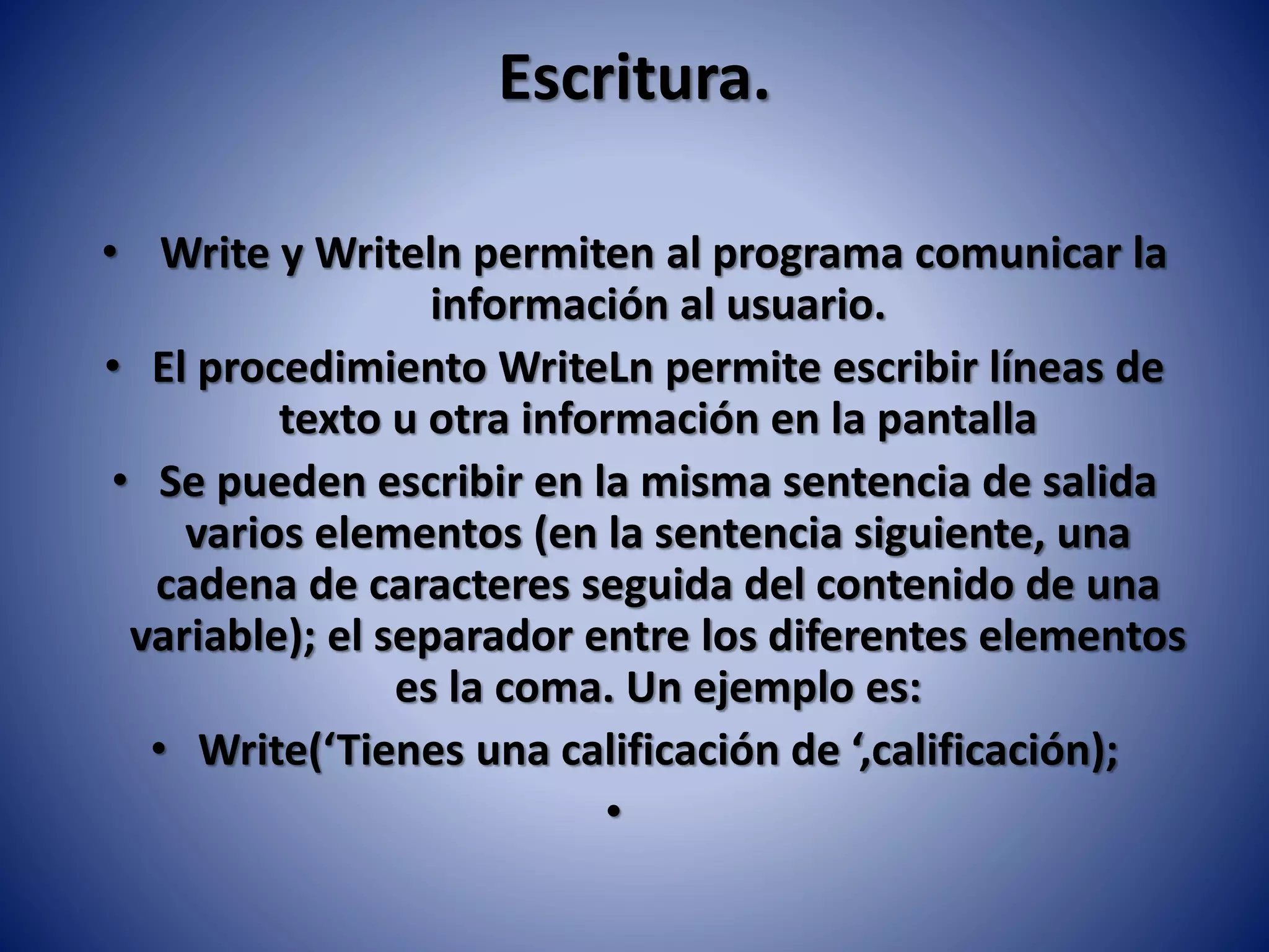 Escritura.
• Write y Writeln permiten al programa comunicar la
información al usuario.
• El procedimiento WriteLn permite escribir líneas de
texto u otra información en la pantalla
• Se pueden escribir en la misma sentencia de salida
varios elementos (en la sentencia siguiente, una
cadena de caracteres seguida del contenido de una
variable); el separador entre los diferentes elementos
es la coma. Un ejemplo es:
• Write(‘Tienes una calificación de ‘,calificación);
•
 