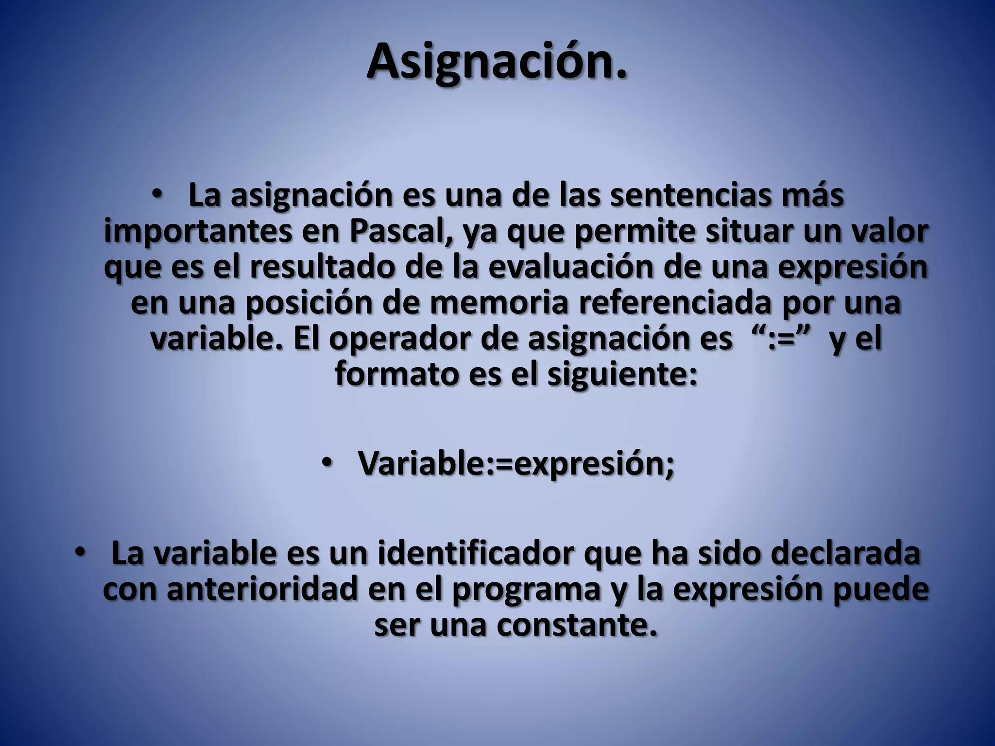 Asignación.
• La asignación es una de las sentencias más
importantes en Pascal, ya que permite situar un valor
que es el resultado de la evaluación de una expresión
en una posición de memoria referenciada por una
variable. El operador de asignación es “:=” y el
formato es el siguiente:
• Variable:=expresión;
• La variable es un identificador que ha sido declarada
con anterioridad en el programa y la expresión puede
ser una constante.
 