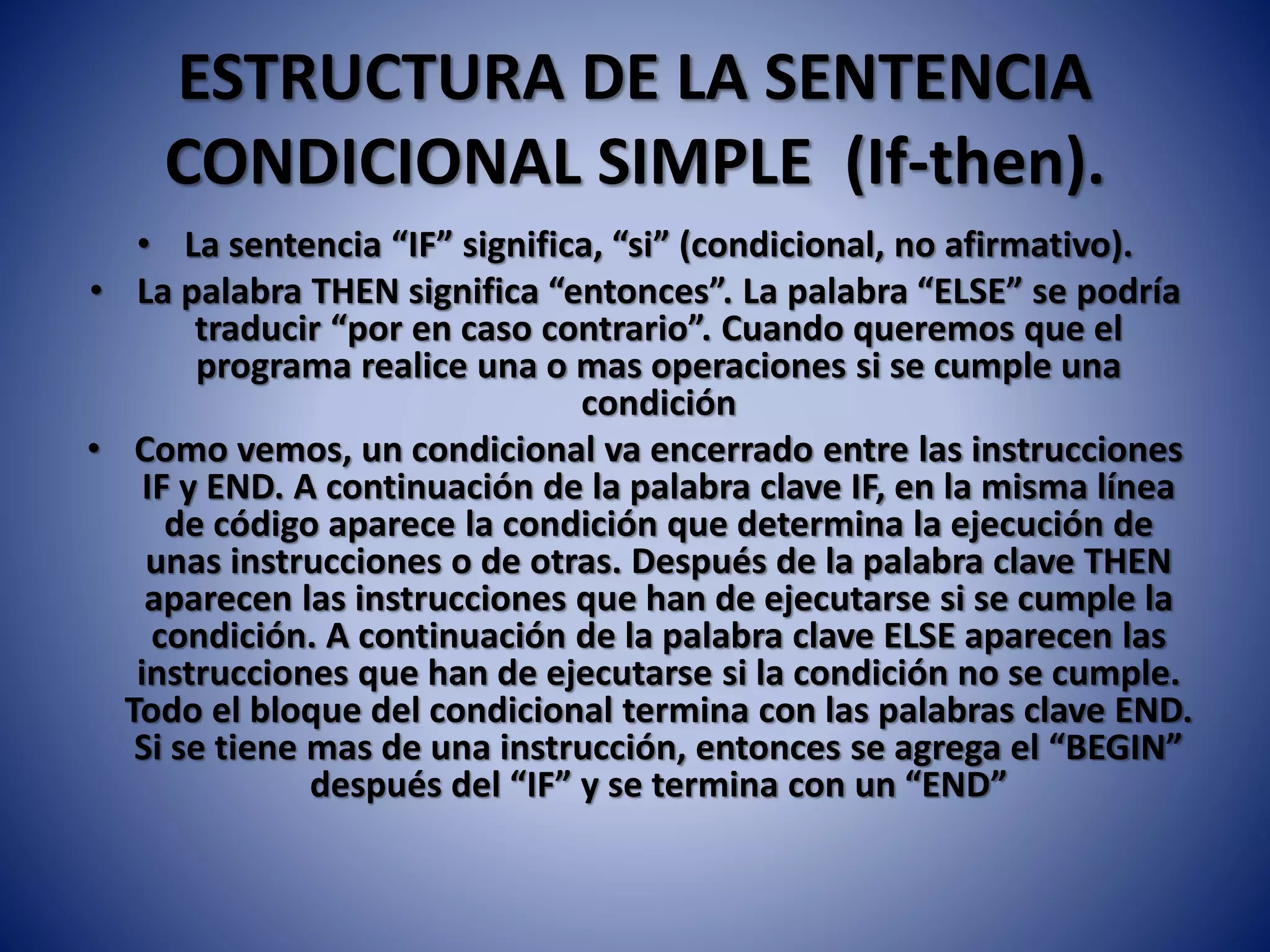 ESTRUCTURA DE LA SENTENCIA
CONDICIONAL SIMPLE (If-then).
• La sentencia “IF” significa, “si” (condicional, no afirmativo).
• La palabra THEN significa “entonces”. La palabra “ELSE” se podría
traducir “por en caso contrario”. Cuando queremos que el
programa realice una o mas operaciones si se cumple una
condición
• Como vemos, un condicional va encerrado entre las instrucciones
IF y END. A continuación de la palabra clave IF, en la misma línea
de código aparece la condición que determina la ejecución de
unas instrucciones o de otras. Después de la palabra clave THEN
aparecen las instrucciones que han de ejecutarse si se cumple la
condición. A continuación de la palabra clave ELSE aparecen las
instrucciones que han de ejecutarse si la condición no se cumple.
Todo el bloque del condicional termina con las palabras clave END.
Si se tiene mas de una instrucción, entonces se agrega el “BEGIN”
después del “IF” y se termina con un “END”
 