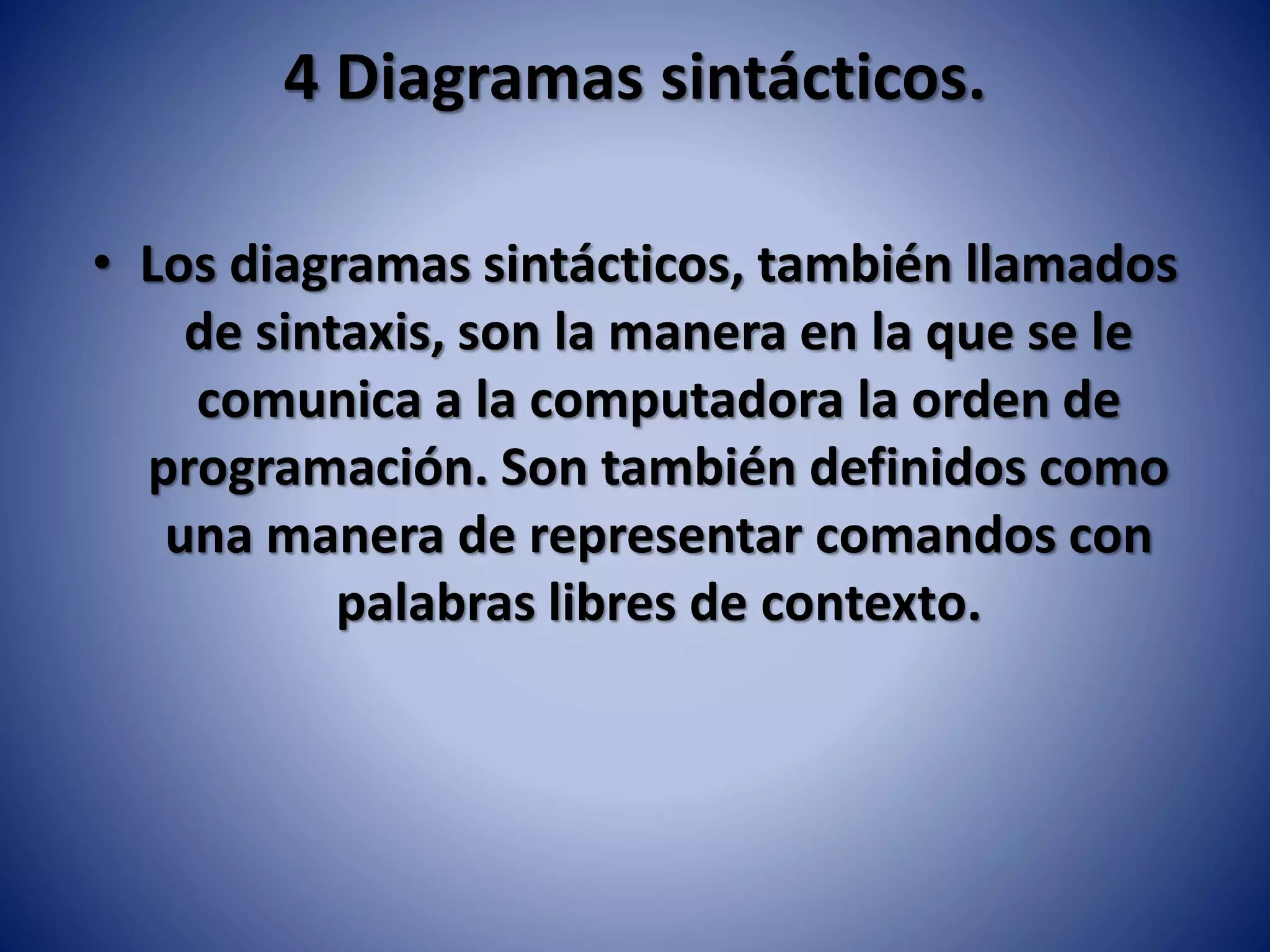 4 Diagramas sintácticos.
• Los diagramas sintácticos, también llamados
de sintaxis, son la manera en la que se le
comunica a la computadora la orden de
programación. Son también definidos como
una manera de representar comandos con
palabras libres de contexto.
 