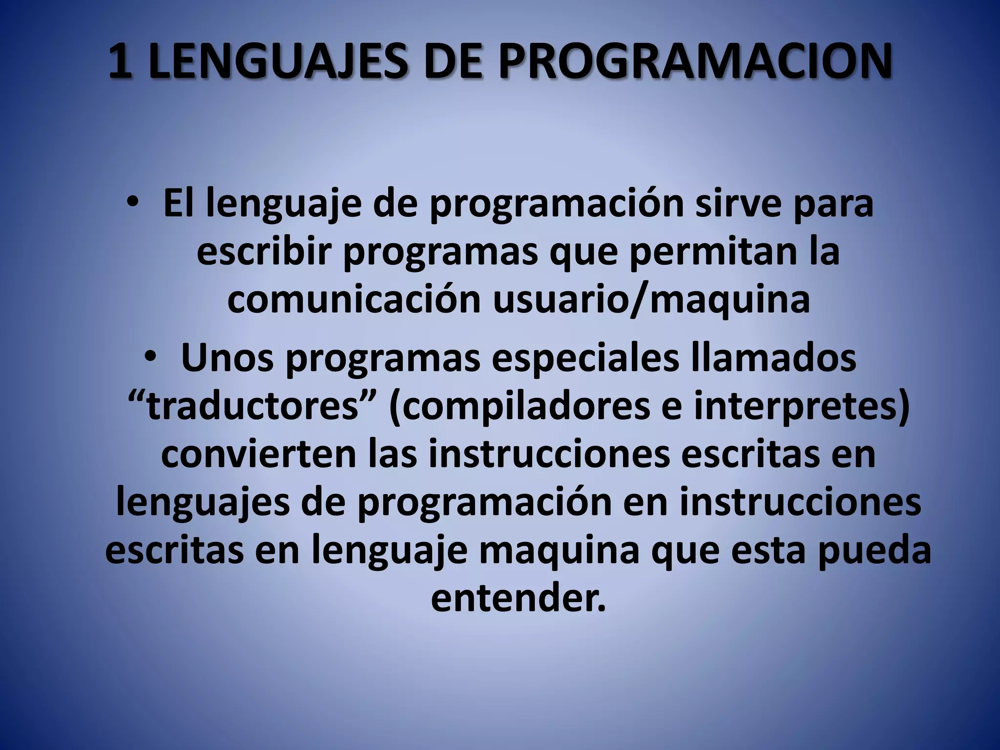 1 LENGUAJES DE PROGRAMACION
• El lenguaje de programación sirve para
escribir programas que permitan la
comunicación usuario/maquina
• Unos programas especiales llamados
“traductores” (compiladores e interpretes)
convierten las instrucciones escritas en
lenguajes de programación en instrucciones
escritas en lenguaje maquina que esta pueda
entender.
 