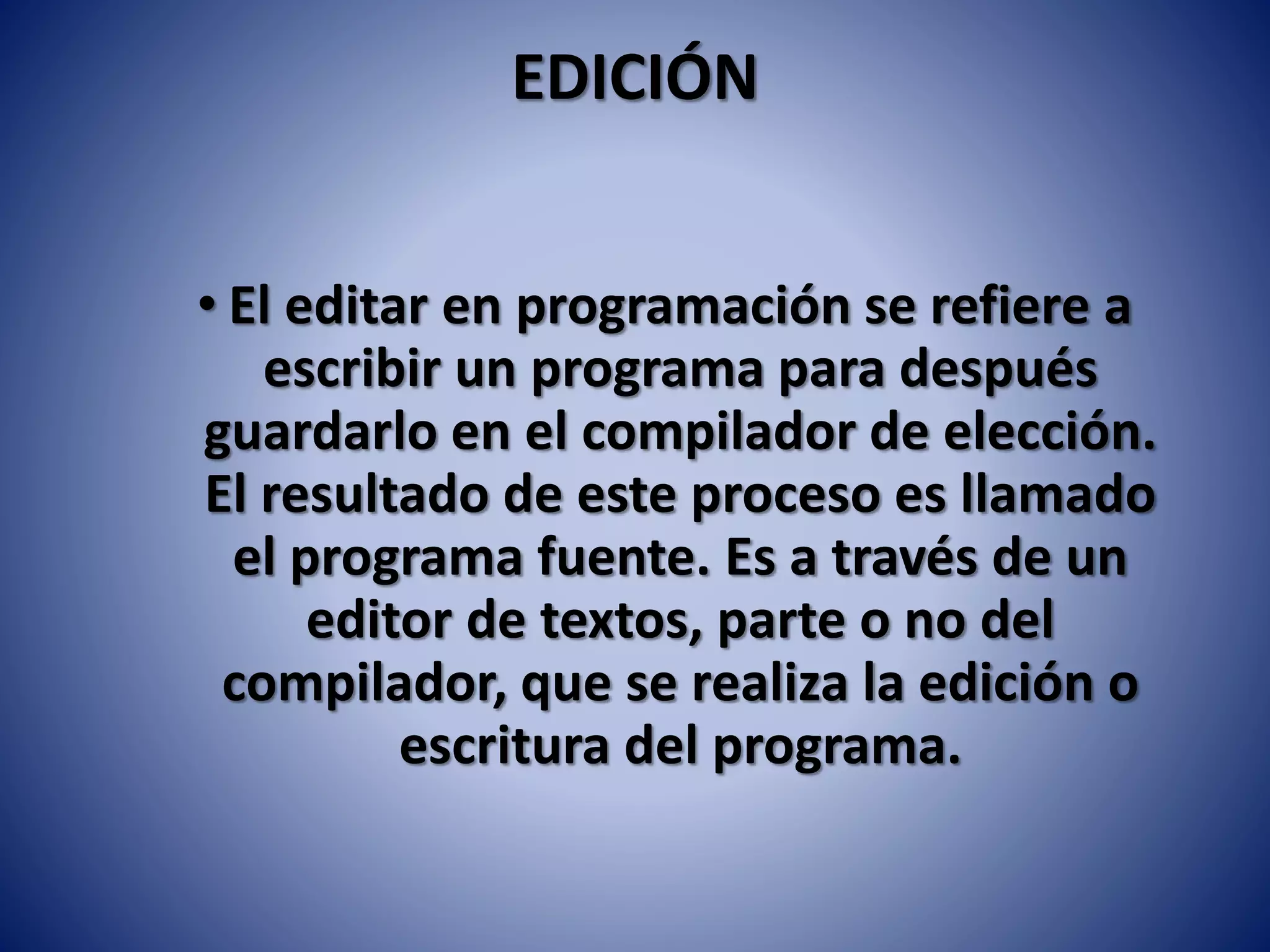 EDICIÓN
• El editar en programación se refiere a
escribir un programa para después
guardarlo en el compilador de elección.
El resultado de este proceso es llamado
el programa fuente. Es a través de un
editor de textos, parte o no del
compilador, que se realiza la edición o
escritura del programa.
 