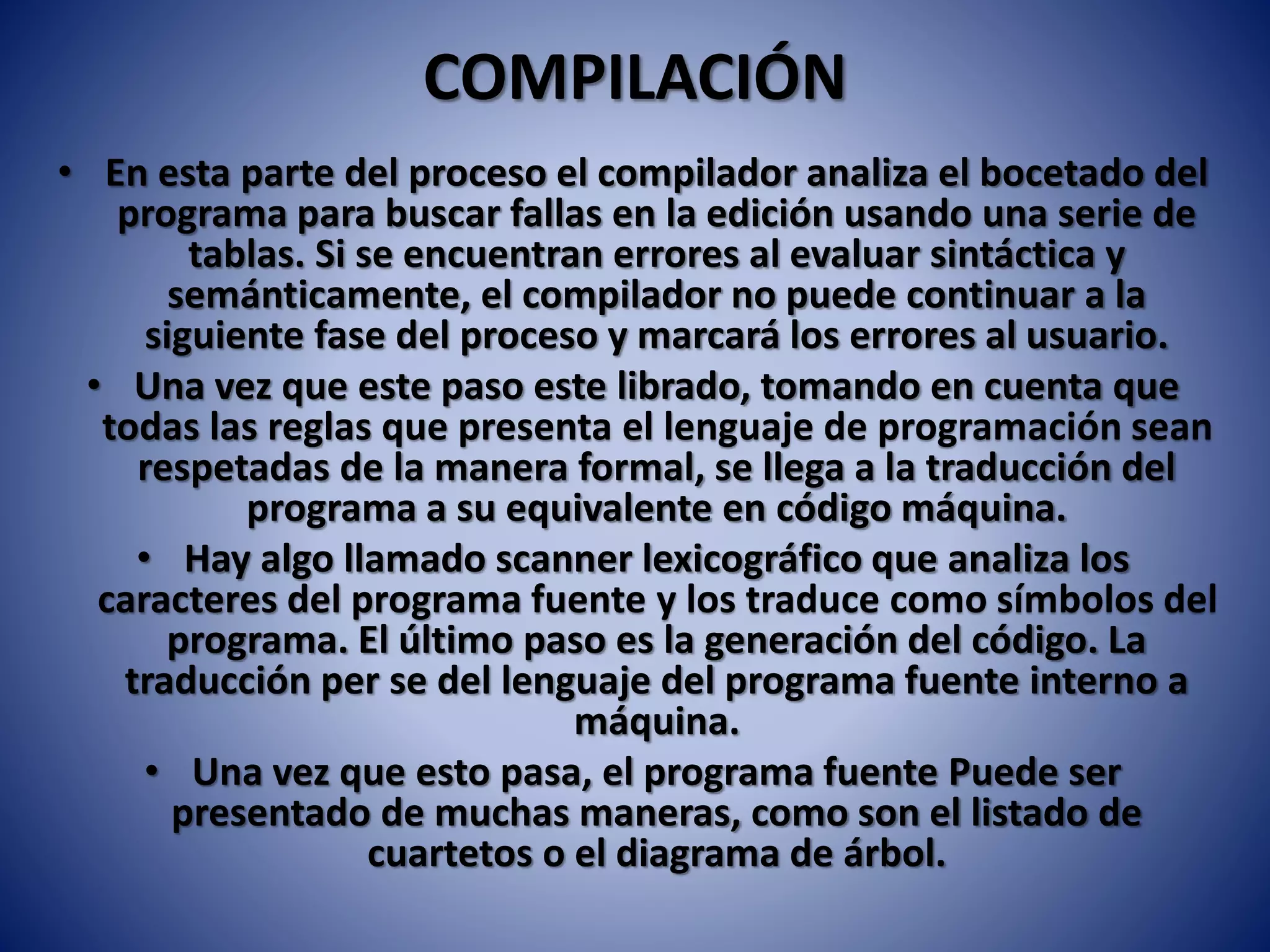 COMPILACIÓN
• En esta parte del proceso el compilador analiza el bocetado del
programa para buscar fallas en la edición usando una serie de
tablas. Si se encuentran errores al evaluar sintáctica y
semánticamente, el compilador no puede continuar a la
siguiente fase del proceso y marcará los errores al usuario.
• Una vez que este paso este librado, tomando en cuenta que
todas las reglas que presenta el lenguaje de programación sean
respetadas de la manera formal, se llega a la traducción del
programa a su equivalente en código máquina.
• Hay algo llamado scanner lexicográfico que analiza los
caracteres del programa fuente y los traduce como símbolos del
programa. El último paso es la generación del código. La
traducción per se del lenguaje del programa fuente interno a
máquina.
• Una vez que esto pasa, el programa fuente Puede ser
presentado de muchas maneras, como son el listado de
cuartetos o el diagrama de árbol.
 