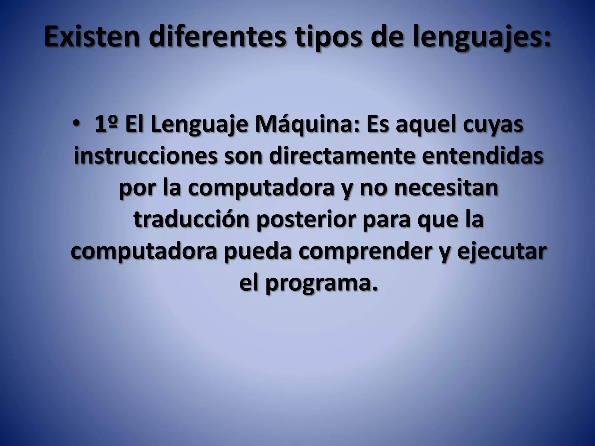 Existen diferentes tipos de lenguajes:
• 1º El Lenguaje Máquina: Es aquel cuyas
instrucciones son directamente entendidas
por la computadora y no necesitan
traducción posterior para que la
computadora pueda comprender y ejecutar
el programa.
 