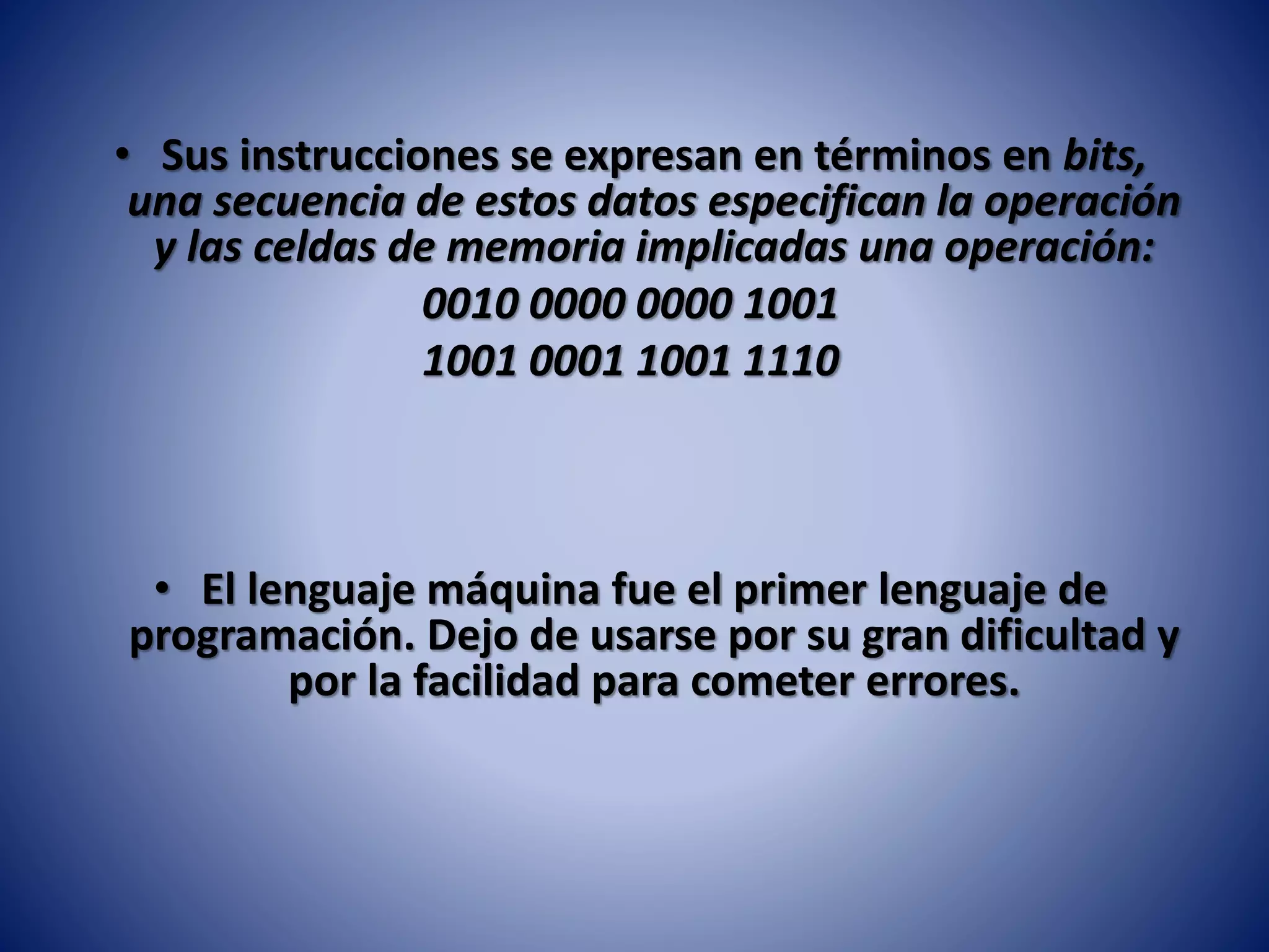 • Sus instrucciones se expresan en términos en bits,
una secuencia de estos datos especifican la operación
y las celdas de memoria implicadas una operación:
0010 0000 0000 1001
1001 0001 1001 1110
• El lenguaje máquina fue el primer lenguaje de
programación. Dejo de usarse por su gran dificultad y
por la facilidad para cometer errores.
 