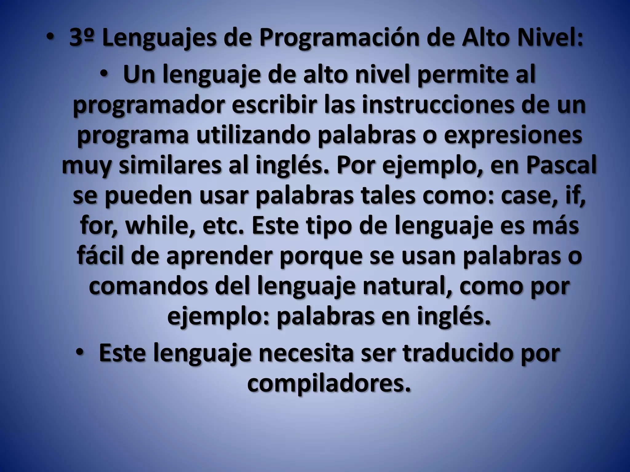 • 3º Lenguajes de Programación de Alto Nivel:
• Un lenguaje de alto nivel permite al
programador escribir las instrucciones de un
programa utilizando palabras o expresiones
muy similares al inglés. Por ejemplo, en Pascal
se pueden usar palabras tales como: case, if,
for, while, etc. Este tipo de lenguaje es más
fácil de aprender porque se usan palabras o
comandos del lenguaje natural, como por
ejemplo: palabras en inglés.
• Este lenguaje necesita ser traducido por
compiladores.
 