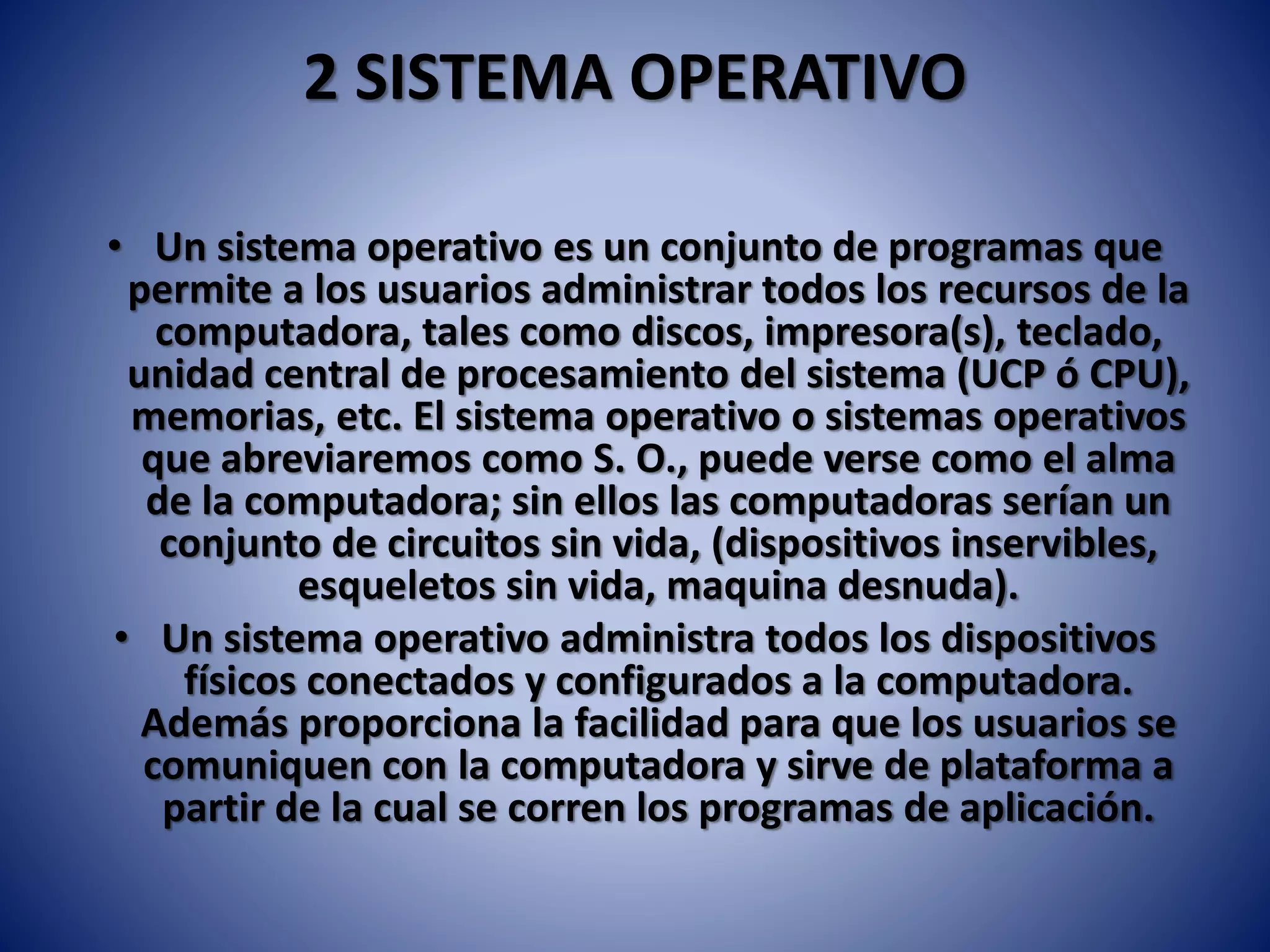 2 SISTEMA OPERATIVO
• Un sistema operativo es un conjunto de programas que
permite a los usuarios administrar todos los recursos de la
computadora, tales como discos, impresora(s), teclado,
unidad central de procesamiento del sistema (UCP ó CPU),
memorias, etc. El sistema operativo o sistemas operativos
que abreviaremos como S. O., puede verse como el alma
de la computadora; sin ellos las computadoras serían un
conjunto de circuitos sin vida, (dispositivos inservibles,
esqueletos sin vida, maquina desnuda).
• Un sistema operativo administra todos los dispositivos
físicos conectados y configurados a la computadora.
Además proporciona la facilidad para que los usuarios se
comuniquen con la computadora y sirve de plataforma a
partir de la cual se corren los programas de aplicación.
 