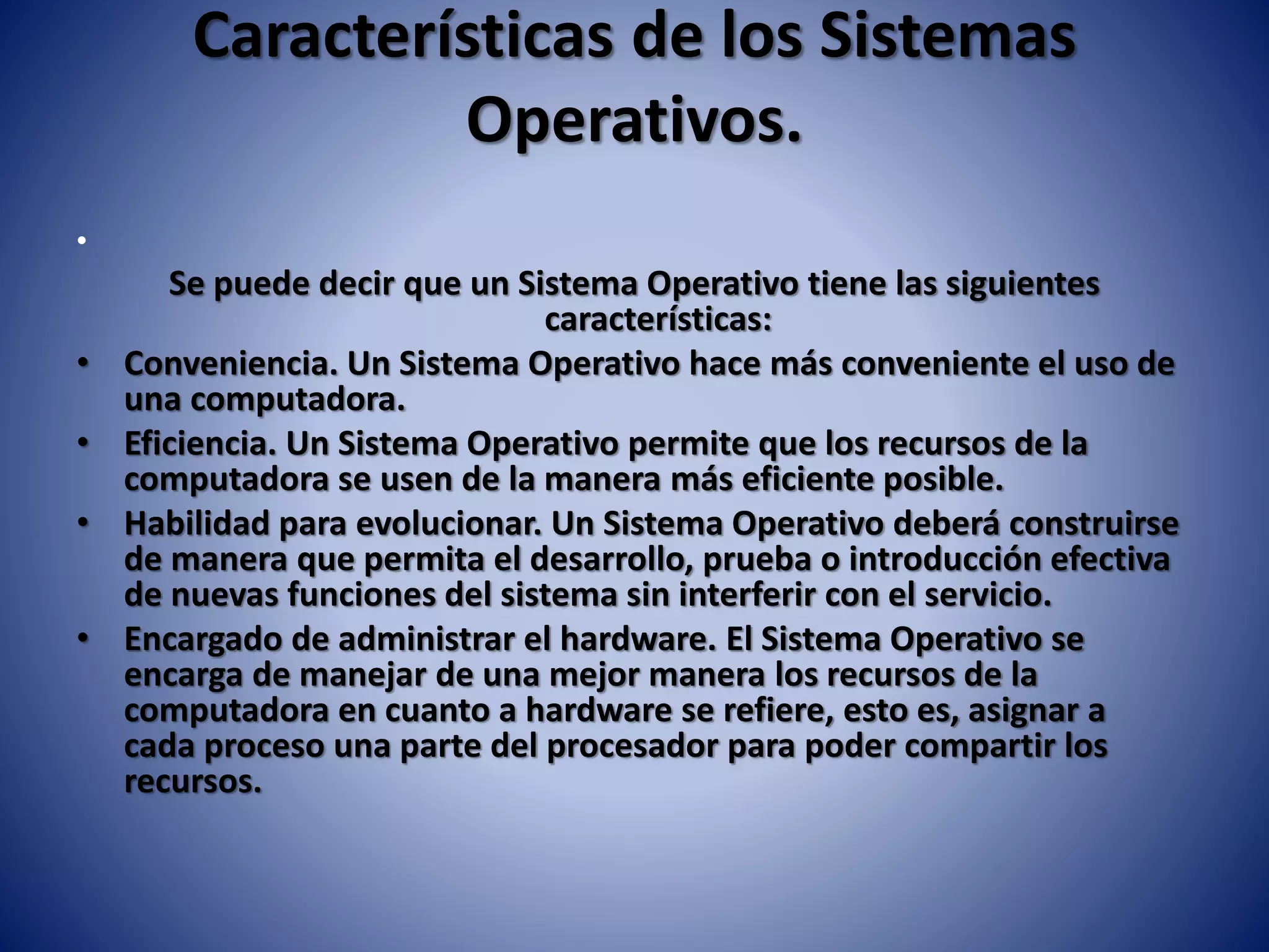 Características de los Sistemas
Operativos.
•
Se puede decir que un Sistema Operativo tiene las siguientes
características:
• Conveniencia. Un Sistema Operativo hace más conveniente el uso de
una computadora.
• Eficiencia. Un Sistema Operativo permite que los recursos de la
computadora se usen de la manera más eficiente posible.
• Habilidad para evolucionar. Un Sistema Operativo deberá construirse
de manera que permita el desarrollo, prueba o introducción efectiva
de nuevas funciones del sistema sin interferir con el servicio.
• Encargado de administrar el hardware. El Sistema Operativo se
encarga de manejar de una mejor manera los recursos de la
computadora en cuanto a hardware se refiere, esto es, asignar a
cada proceso una parte del procesador para poder compartir los
recursos.
 