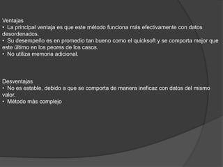 Ventajas
• La principal ventaja es que este método funciona más efectivamente con datos
desordenados.
• Su desempeño es en promedio tan bueno como el quicksoft y se comporta mejor que
este último en los peores de los casos.
• No utiliza memoria adicional.
Desventajas
• No es estable, debido a que se comporta de manera ineficaz con datos del mismo
valor.
• Método más complejo
 