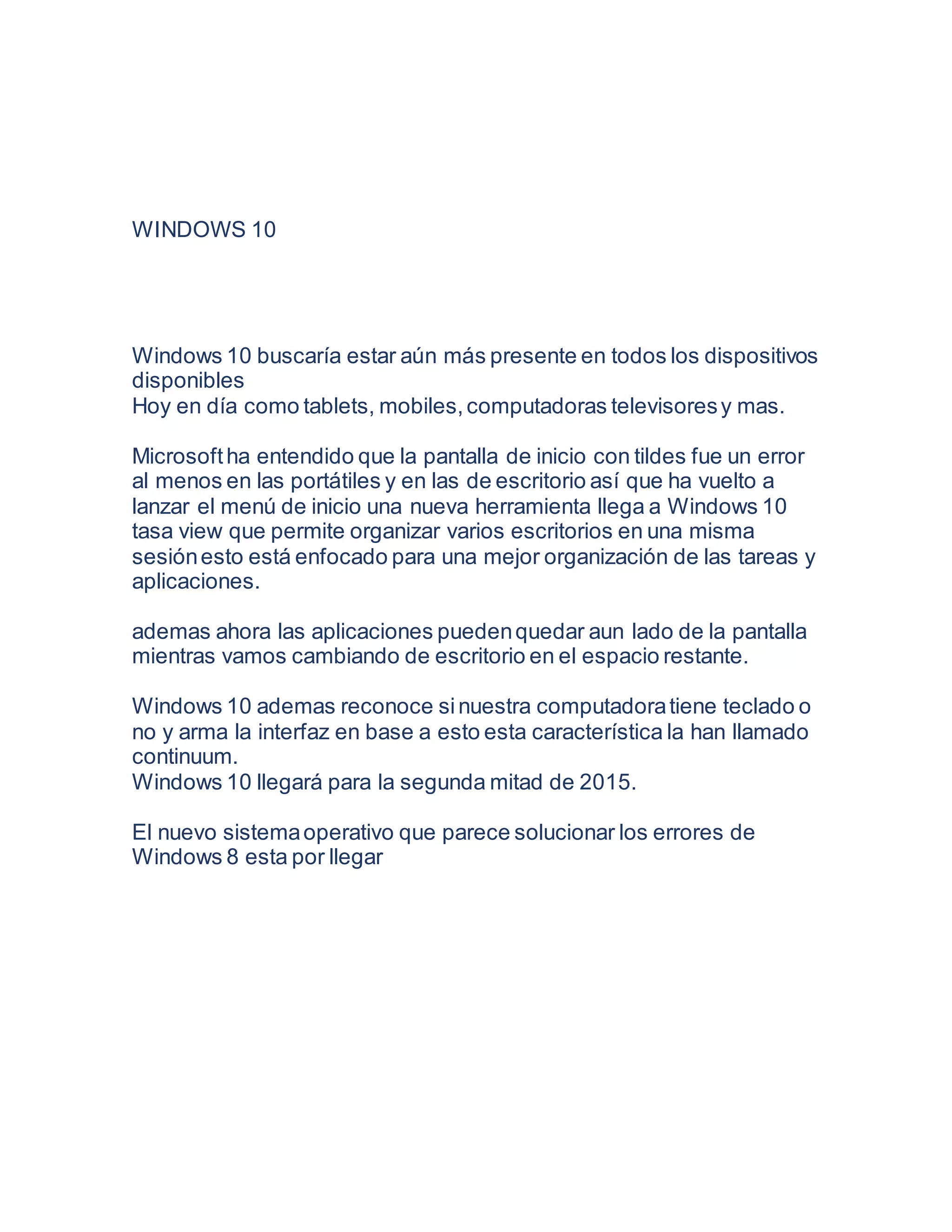 WINDOWS 10
Windows 10 buscaría estar aún más presente en todos los dispositivos
disponibles
Hoy en día como tablets, mobiles,computadoras televisoresy mas.
Microsoftha entendido que la pantalla de inicio con tildes fue un error
al menos en las portátiles y en las de escritorio así que ha vuelto a
lanzar el menú de inicio una nueva herramienta llega a Windows 10
tasa view que permite organizar varios escritorios en una misma
sesiónesto está enfocado para una mejor organización de las tareas y
aplicaciones.
ademas ahora las aplicaciones puedenquedar aun lado de la pantalla
mientras vamos cambiando de escritorio en el espacio restante.
Windows 10 ademas reconoce sinuestra computadoratiene teclado o
no y arma la interfaz en base a esto esta característica la han llamado
continuum.
Windows 10 llegará para la segunda mitad de 2015.
El nuevo sistemaoperativo que parece solucionar los errores de
Windows 8 esta por llegar
 
