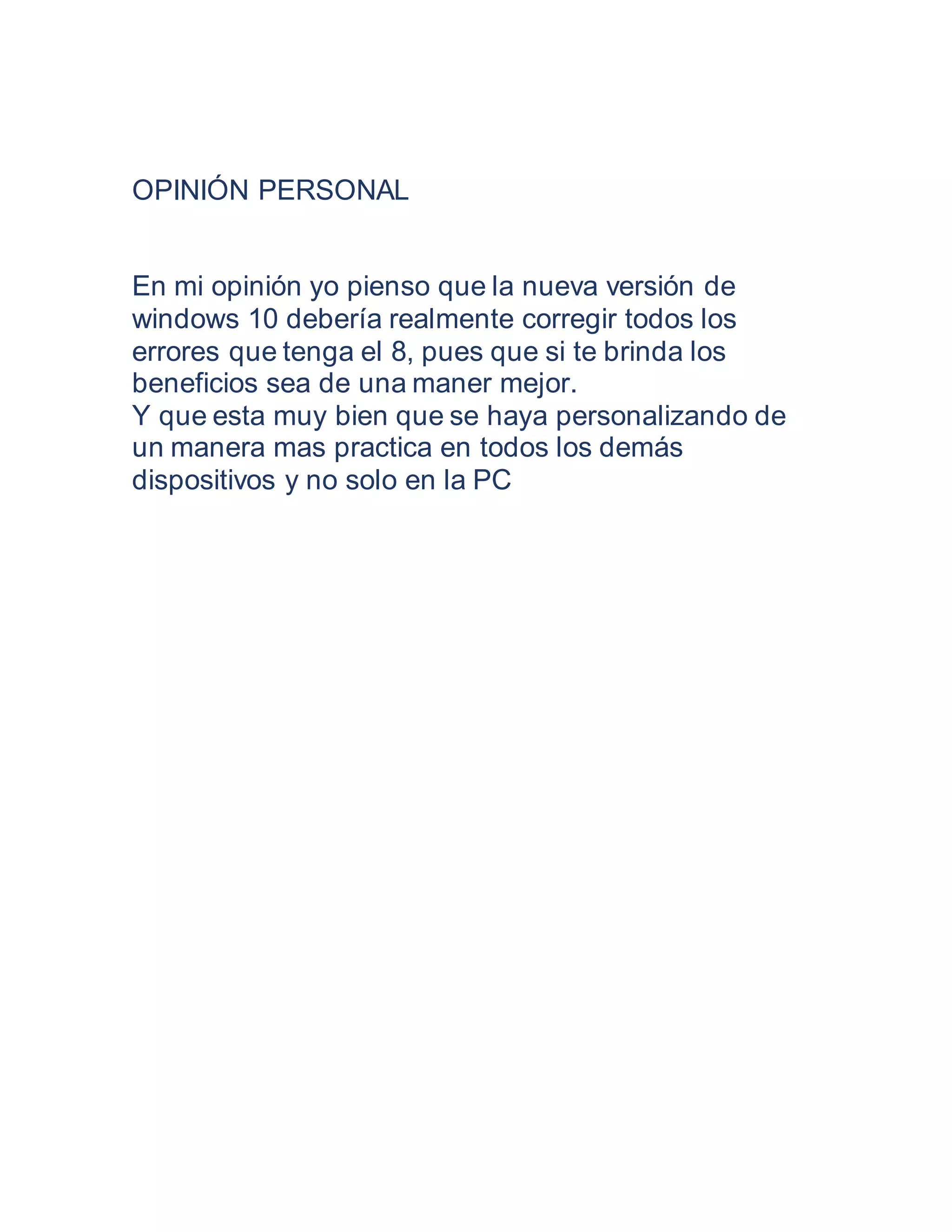 OPINIÓN PERSONAL
En mi opinión yo pienso que la nueva versión de
windows 10 debería realmente corregir todos los
errores que tenga el 8, pues que si te brinda los
beneficios sea de una maner mejor.
Y que esta muy bien que se haya personalizando de
un manera mas practica en todos los demás
dispositivos y no solo en la PC
 