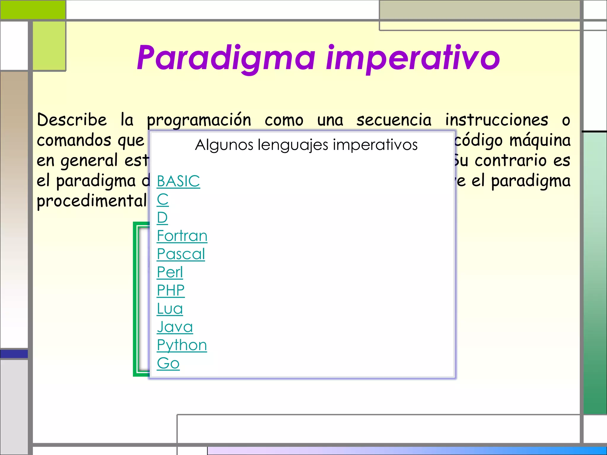Paradigma imperativo
Describe la programación como una secuencia instrucciones o
comandos que cambian el estado de un programa. El código máquina
en general está basado en el paradigma imperativo. Su contrario es
el paradigma declarativo. En este paradigma se incluye el paradigma
procedimental (procedural) entre otros.
Algunos lenguajes imperativos
BASIC
C
D
Fortran
Pascal
Perl
PHP
Lua
Java
Python
Go
 