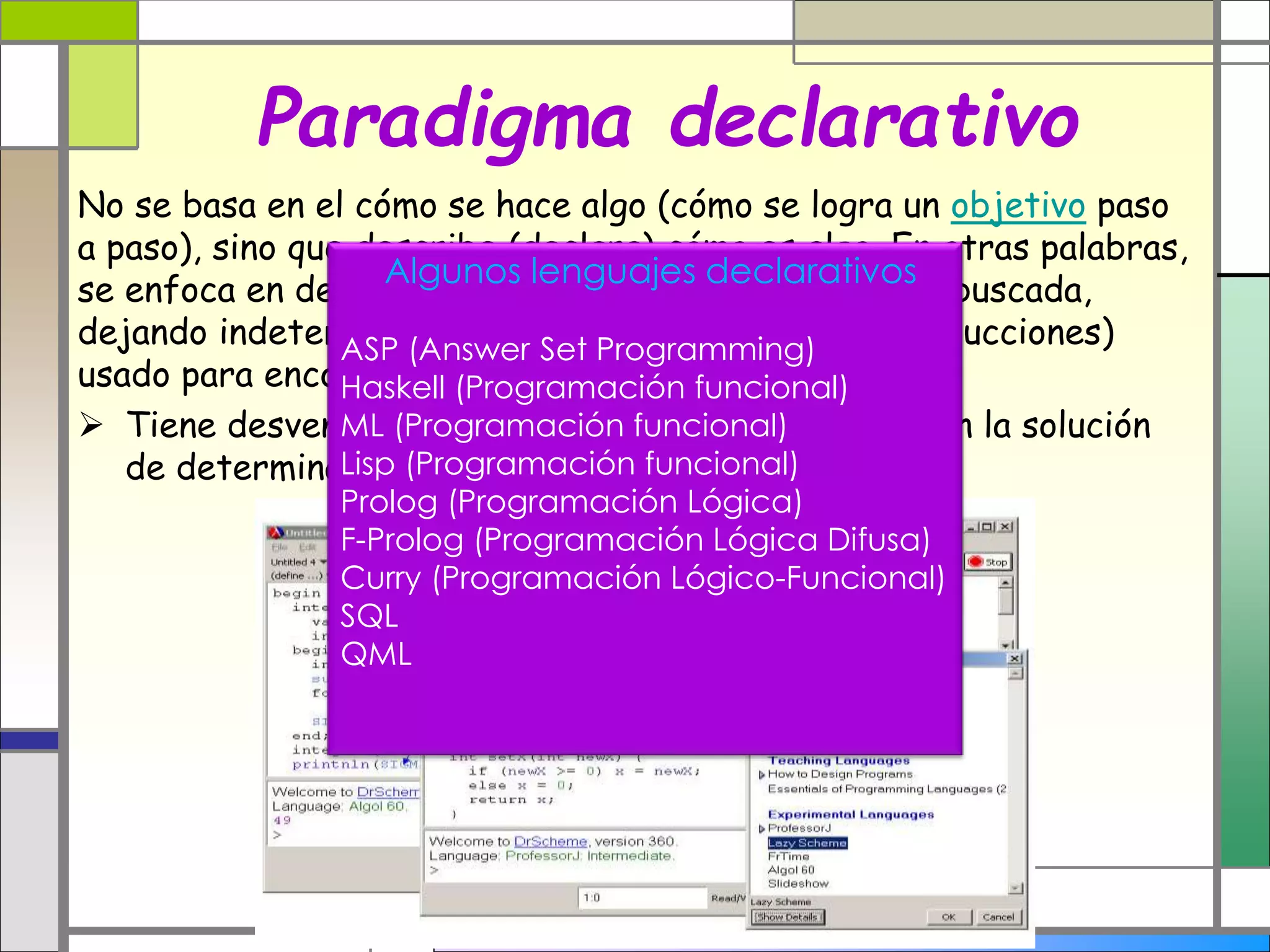Paradigma declarativo
No se basa en el cómo se hace algo (cómo se logra un objetivo paso
a paso), sino que describe (declara) cómo es algo. En otras palabras,
se enfoca en describir las propiedades de la solución buscada,
dejando indeterminado el algoritmo (conjunto de instrucciones)
usado para encontrar esa solución.
 Tiene desventajas en la eficiencia, pero ventajas en la solución
de determinados problemas.
Algunos lenguajes declarativos
ASP (Answer Set Programming)
Haskell (Programación funcional)
ML (Programación funcional)
Lisp (Programación funcional)
Prolog (Programación Lógica)
F-Prolog (Programación Lógica Difusa)
Curry (Programación Lógico-Funcional)
SQL
QML
 