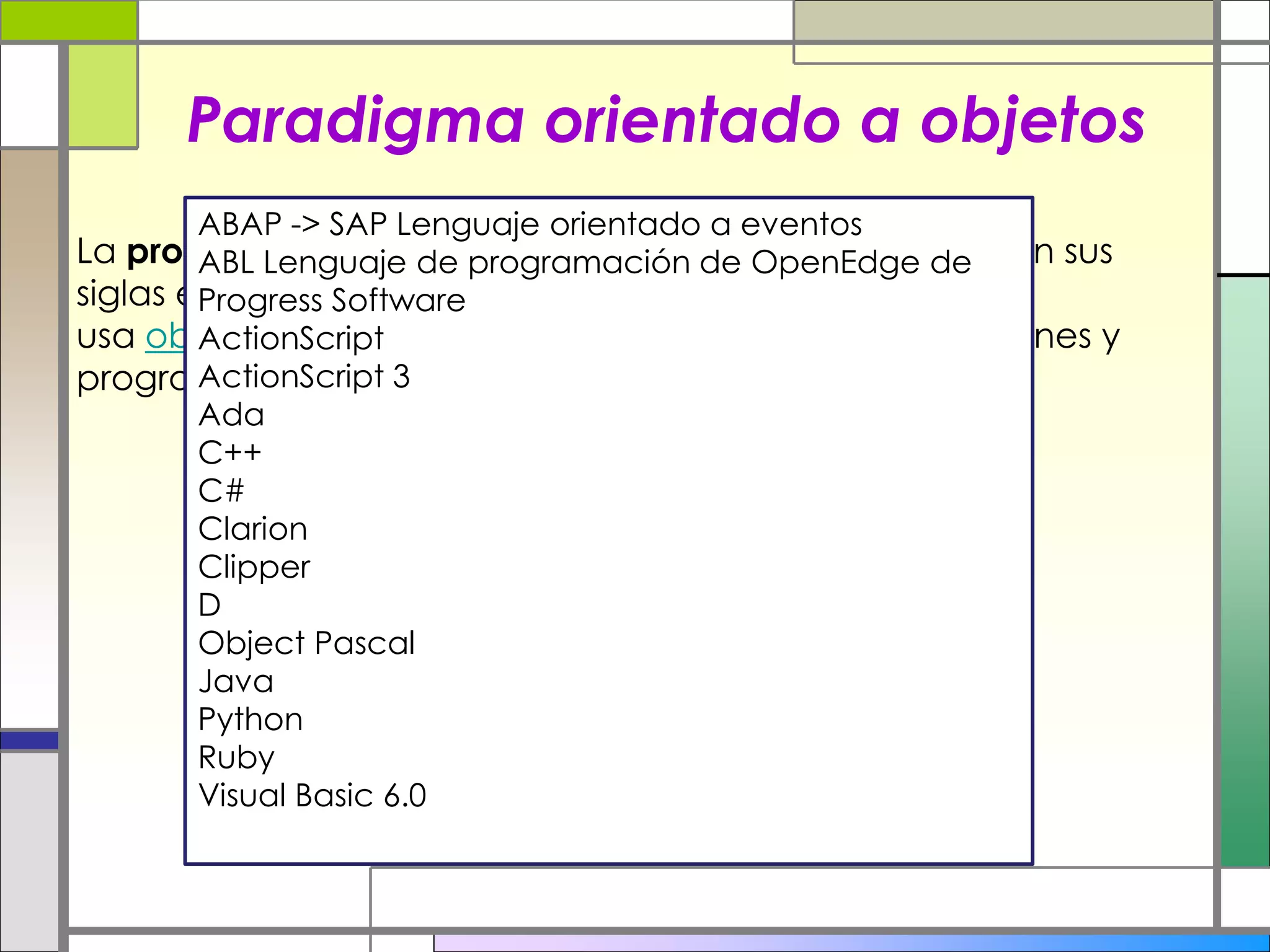 Paradigma orientado a objetos
La programación orientada a objetos o POO (OOP según sus
siglas en inglés) es un paradigma de programación que
usa objetos en sus interacciones, para diseñar aplicaciones y
programas informaticos
ABAP -> SAP Lenguaje orientado a eventos
ABL Lenguaje de programación de OpenEdge de
Progress Software
ActionScript
ActionScript 3
Ada
C++
C#
Clarion
Clipper
D
Object Pascal
Java
Python
Ruby
Visual Basic 6.0
 